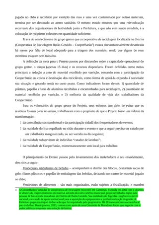jogado no chão é recolhido por varrição das ruas e uma vez contaminado por outros materiais,
termina por ser destinado ao aterro sanitário. O mesmo estudo mostrou que uma reivindicação
recorrente dos organizadores da festividade junto a Prefeitura, e que não vem sendo atendida, é a
colocação de recipiente coletores em quantidade suficiente.
Já era do conhecimento do grupo gestor que a cooperativa de reciclagem localizada no distrito
(Cooperativa de Reciclagem Barão Geraldo – CooperBarão4
) estava circunstancialmente desativada
há meses por falta de local adequado para a triagem dos materiais, sendo que alguns de seus
membros estavam sem trabalho.
A definição da meta para o Projeto passou por discussões sobre a capacidade operacional do
grupo gestor, o tempo (apenas 15 dias) e os recursos disponíveis. Foram definidas como metas
principais a redução a zero do material recolhido por varrição, contando com a participação da
CooperBarão na coleta e destinação dos recicláveis, como forma de apoiá-la expondo à sociedade
sua situação e gerando renda no curto prazo. Como indicadores foram eleitos: 1) quantidade de
plástico, papelão e latas de alumínio recolhidas e encaminhadas para reciclagem, 2) quantidade de
material recolhido por varrição, e 3) melhoria da qualidade de vida dos trabalhadores da
CooperBarão.
Para os voluntários do grupo gestor do Projeto, seus esforços iam além de evitar que os
resíduos fossem parar no aterro, trabalhavam com o propósito de que o Projeto fosse um indutor da
transformação:
 da consciência socioambiental e da participação cidadã dos frequentadores do evento;
 da realidade do lixo espalhado no chão durante o evento e que a seguir precisa ser catado por
um trabalhador marginalizado, ou ser varrido no dia seguinte;
 da realidade subserviente do indivíduo “catador de latinhas”;
 da realidade da CooperBarão, momentaneamente sem local para trabalhar.
O planejamento do Evento passou pelo levantamento dos stakeholders e seu envolvimento,
descritos a seguir:
Vendedores ambulantes de bebidas – acompanham o desfile dos blocos, descartam sacos de
gelo, filmes plásticos e papelão de embalagens das bebidas, deixando um rastro de material jogado
ao chão;
Vendedores de alimentos – são mais organizados, estão sujeitos a fiscalização, e mantêm
4 A CooperBarão é uma das 14 cooperativas de reciclagem existentes em Campinas. Fundada em 2002 com o objetivo
de através do reaproveitamento do material advindo da coleta seletiva municipal, propiciar trabalho digno para
pessoas de baixa renda moradoras do Distrito de Barão Geraldo. Sua realidade não foge das congêneres a nível
nacional, carecendo de apoio institucional para a aquisição de equipamentos e profissionalização da gestão. A
Prefeitura pagava o aluguel do barracão que foi requisitado pelo proprietário. Há 18 meses encontra-se sem local
para trabalhar. Desde janeiro, 2013, contam com apoio de uma Comissão de Moradores locais que negocia com o
poder público e empresas uma solução definitiva.
 