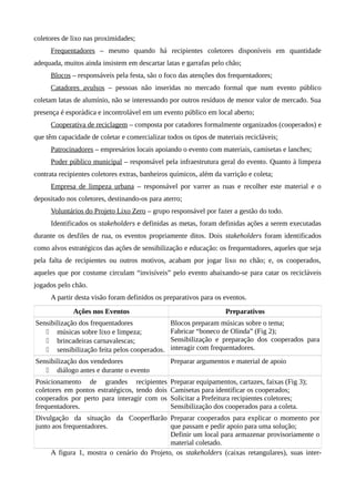 coletores de lixo nas proximidades;
Frequentadores – mesmo quando há recipientes coletores disponíveis em quantidade
adequada, muitos ainda insistem em descartar latas e garrafas pelo chão;
Blocos – responsáveis pela festa, são o foco das atenções dos frequentadores;
Catadores avulsos – pessoas não inseridas no mercado formal que num evento público
coletam latas de alumínio, não se interessando por outros resíduos de menor valor de mercado. Sua
presença é esporádica e incontrolável em um evento público em local aberto;
Cooperativa de reciclagem – composta por catadores formalmente organizados (cooperados) e
que têm capacidade de coletar e comercializar todos os tipos de materiais recicláveis;
Patrocinadores – empresários locais apoiando o evento com materiais, camisetas e lanches;
Poder público municipal – responsável pela infraestrutura geral do evento. Quanto à limpeza
contrata recipientes coletores extras, banheiros químicos, além da varrição e coleta;
Empresa de limpeza urbana – responsável por varrer as ruas e recolher este material e o
depositado nos coletores, destinando-os para aterro;
Voluntários do Projeto Lixo Zero – grupo responsável por fazer a gestão do todo.
Identificados os stakeholders e definidas as metas, foram definidas ações a serem executadas
durante os desfiles de rua, os eventos propriamente ditos. Dois stakeholders foram identificados
como alvos estratégicos das ações de sensibilização e educação: os frequentadores, aqueles que seja
pela falta de recipientes ou outros motivos, acabam por jogar lixo no chão; e, os cooperados,
aqueles que por costume circulam “invisíveis” pelo evento abaixando-se para catar os recicláveis
jogados pelo chão.
A partir desta visão foram definidos os preparativos para os eventos.
Ações nos Eventos Preparativos
Sensibilização dos frequentadores
 músicas sobre lixo e limpeza;
 brincadeiras carnavalescas;
 sensibilização feita pelos cooperados.
Blocos preparam músicas sobre o tema;
Fabricar “boneco de Olinda” (Fig 2);
Sensibilização e preparação dos cooperados para
interagir com frequentadores.
Sensibilização dos vendedores
 diálogo antes e durante o evento
Preparar argumentos e material de apoio
Posicionamento de grandes recipientes
coletores em pontos estratégicos, tendo dois
cooperados por perto para interagir com os
frequentadores.
Preparar equipamentos, cartazes, faixas (Fig 3);
Camisetas para identificar os cooperados;
Solicitar a Prefeitura recipientes coletores;
Sensibilização dos cooperados para a coleta.
Divulgação da situação da CooperBarão
junto aos frequentadores.
Preparar cooperados para explicar o momento por
que passam e pedir apoio para uma solução;
Definir um local para armazenar provisoriamente o
material coletado.
A figura 1, mostra o cenário do Projeto, os stakeholders (caixas retangulares), suas inter-
 