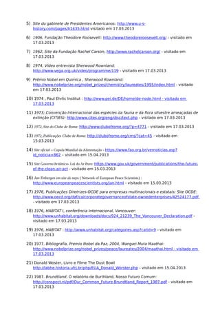 5) Site do gabinete de Presidentes Americanos: http://www.u-s-
history.com/pages/h1435.html visitado em 17.03.2013
6) 1906, Fundação Theodore Roosevelt: http://www.theodoreroosevelt.org/ - visitado em
17.03.2013
7) 1962, Site da Fundação Rachel Carson, http://www.rachelcarson.org/ - visitado em
17.03.2013
8) 1974, Vídeo entrevista Sherwood Rownland:
http://www.vega.org.uk/video/programme/119 - visitado em 17.03.2013
9) Prêmio Nobel em Quimica , Sherwood Rownland:
http://www.nobelprize.org/nobel_prizes/chemistry/laureates/1995/index.html - visitado
em 17.03.2013
10) 1974 , Paul Ehrlic Institut : http://www.pei.de/DE/home/de-node.html - visitado em
17.03.2013
11) 1973; Convenção Internacional das espécies da fauna e da flora silvestre ameaçadas de
extinção (CITIES): http://www.cites.org/eng/disc/text.php - visitado em 17.03.2013
12) 1972, Site do Clube de Roma: http://www.clubofrome.org/?p=4771 - visitado em 17.03.2013
13) 1972, Publicações Clube de Roma: http://clubofrome.org/cms/?cat=45 - visitado em
15.03.2013
14) Site oficial – Cupula Mundial da Alimentação - https://www.fao.org.br/vernoticias.asp?
id_noticia=862 – visitado em 15.04.2013
15) Site Governo britânico- Lei do Ar Puro: https://www.gov.uk/government/publications/the-future-
of-the-clean-air-act - visitado em 15.03.2013
16) Jan Tinbergen em site do neps ( Network of European Peace Scientists) :
http://www.europeanpeacescientists.org/jan.html - visitado em 15.03.2013
17) 1976, Publicações Diretrizes OCDE para empresas multinacionais e estatais: Site OCDE:
http://www.oecd.org/daf/ca/corporategovernanceofstate-ownedenterprises/42524177.pdf
- visitado em 17.03.2013
18) 1976, HABITAT I, conferência Internacional, Vancouver:
http://www.unhabitat.org/downloads/docs/924_21239_The_Vancouver_Declaration.pdf -
visitado em 17.03.2013
19) 1976, HABITAT : http://www.unhabitat.org/categories.asp?catid=9 - visitado em
17.03.2013
20) 1977. Bibliografia, Premio Nobel da Paz, 2004, Wangari Muta Maathai:
http://www.nobelprize.org/nobel_prizes/peace/laureates/2004/maathai.html - visitado em
17.03.2013
21) Donald Woster, Livro e Filme The Dust Bowl
http://labhe.historia.ufrj.br/php/EUA_Donald_Worster.php - visitado em 15.04.2013
22) 1987. Brundtland, O relatório de Burthland, Nosso Futuro Comum:
http://conspect.nl/pdf/Our_Common_Future-Brundtland_Report_1987.pdf - visitado em
17.03.2013
 