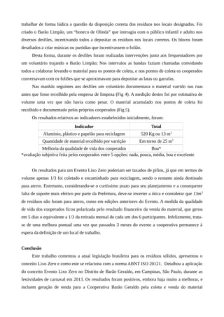 trabalhar de forma lúdica a questão da disposição correta dos resíduos nos locais designados. Foi
criado o Barão Limpão, um “boneco de Olinda” que interagiu com o público infantil e adulto nos
diversos desfiles, incentivando todos a depositar os resíduos nos locais corretos. Os blocos foram
desafiados a criar músicas ou paródias que incentivassem o folião.
Desta forma, durante os desfiles foram realizadas intervenções junto aos frequentadores por
um voluntário trajando o Barão Limpão; Nos intervalos as bandas faziam chamadas convidando
todos a colaborar levando o material para os pontos de coleta, e nos pontos de coleta os cooperados
conversavam com os foliões que se aproximavam para depositar as latas ou garrafas.
Nas manhãs seguintes aos desfiles um voluntário documentava o material varrido nas ruas
antes que fosse recolhido pela empresa de limpeza (Fig 4). A medição destes foi por estimativa de
volume uma vez que não havia como pesar. O material acumulado nos pontos de coleta foi
recolhido e documentado pelos próprios cooperados (Fig 5).
Os resultados relativos ao indicadores estabelecidos inicialmente, foram:
Indicador Total
Alumínio, plástico e papelão para reciclagem 520 Kg ou 13 m3
Quantidade de material recolhido por varrição Em torno de 25 m3
Melhoria da qualidade de vida dos cooperados Boa*
*avaliação subjetiva feita pelos cooperados entre 5 opções: nada, pouca, média, boa e excelente
Os resultados para um Evento Lixo Zero poderiam ser taxados de pífios, já que em termos de
volume apenas 1/3 foi coletado e encaminhado para reciclagem, sendo o restante ainda destinado
para aterro. Entretanto, considerando-se o curtíssimo prazo para seu planejamento e a consequente
falta de suporte mais efetivo por parte da Prefeitura, deve-se inverter a ótica e considerar que 13m3
de resíduos não foram para aterro, como em edições anteriores do Evento. A medida da qualidade
de vida dos cooperados ficou polarizada pelo resultado financeiro da venda do material, que gerou
em 5 dias o equivalente a 1/3 da retirada mensal de cada um dos 6 participantes. Infelizmente, trata-
se de uma melhora pontual uma vez que passados 3 meses do evento a cooperativa permanece à
espera da definição de um local de trabalho.
Conclusão
Este trabalho comentou a atual legislação brasileira para os resíduos sólidos, apresentou o
conceito Lixo Zero e como este se relaciona com a norma ABNT ISO 20121. Detalhou a aplicação
do conceito Evento Lixo Zero no Distrito de Barão Geraldo, em Campinas, São Paulo, durante as
festividades de carnaval em 2013. Os resultados foram positivos, embora haja muito a melhorar, e
incluem geração de renda para a Cooperativa Barão Geraldo pela coleta e venda do material
 