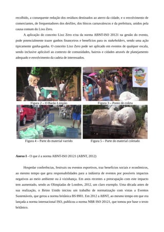 recolhido, a consequente redução dos resíduos destinados ao aterro da cidade, e o envolvimento de
comerciantes, de frequentadores dos desfiles, dos blocos carnavalescos e da prefeitura, unidos pela
causa comum do Lixo Zero.
A aplicação do conceito Lixo Zero e/ou da norma ABNT-ISO 20121 na gestão do evento,
pode potencialmente trazer ganhos financeiros e benefícios para os stakeholders, sendo uma ação
tipicamente ganha-ganha. O conceito Lixo Zero pode ser aplicado em eventos de qualquer escala,
sendo inclusive aplicável ao contexto de comunidades, bairros e cidades através de planejamento
adequado e envolvimento da cadeia de interessados.
Figura 2 – O Barão Limpão Figura 3 – Ponto de coleta
Figura 4 – Parte do material varrido Figura 5 – Parte do material coletado
Anexo I - O que é a norma ABNT-ISO 20121 (ABNT, 2012)
Hospedar conferências, festivais ou eventos esportivos, traz benefícios sociais e econômicos,
ao mesmo tempo que gera responsabilidades para a indústria de eventos por possíveis impactos
negativos ao meio ambiente ou à vizinhança. Em anos recentes a preocupação com este impacto
tem aumentado, sendo as Olimpíadas de Londres, 2012, um claro exemplo. Uma década antes de
sua realização, o Reino Unido iniciou um trabalho de normatização com vistas a Eventos
Sustentáveis, que gerou a norma britânica BS 8901. Em 2012 a ABNT, ao mesmo tempo em que era
lançada a norma internacional ISO, publicou a norma NBR ISO 20121, que tomou por base o texto
britânico.
 