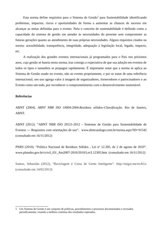Esta norma define requisitos para o Sistema de Gestão5
para Sustentabilidade identificando
problemas, impactos, riscos e oportunidades de forma a aumentar as chances de sucesso em
alcançar as metas definidas para o evento. Nela o conceito de sustentabilidade é definido como a
capacidade do sistema de gestão em atender às necessidades do presente sem comprometer as
futuras gerações quanto ao atendimento de suas próprias necessidades. Alguns requisitos citados na
norma: acessibilidade, transparência, integridade, adequação à legislação local, legado, impacto,
etc.
A realização dos grandes eventos internacionais já programados para o País nos próximos
anos, cuja gestão se baseia nesta norma, traz consigo a expectativa de que sua adoção em eventos de
todos os tipos e tamanhos se propague rapidamente. É importante notar que a norma se aplica ao
Sistema de Gestão usado no evento, não ao evento propriamente, e por se tratar de uma referência
internacional, seu uso agrega valor à imagem de organizadores, fornecedores e patrocinadores e ao
Evento como um todo, por reconhecer o comprometimento com o desenvolvimento sustentável.
Referências
ABNT (2004). ABNT NBR ISO 10004-2004-Resíduos sólidos–Classificação. Rio de Janeiro,
ABNT.
ABNT (2012). “ABNT NBR ISO 20121-2012 - Sistemas de Gestão para Sustentabilidade de
Eventos — Requisitos com orientações de uso”. www.abntcatalogo.com.br/norma.aspx?ID=91542
(consultado em 16/11/2012)
PNRS (2010). “Política Nacional de Resíduos Sólidos , Lei nº 12.305, de 2 de agosto de 2010”.
www.planalto.gov.br/ccivil_03/_Ato2007-2010/2010/Lei/L12305.htm (consultado em 16/11/2012)
Santos, Sebastião (2012), “Reciclagem é Coisa de Gente Inteligente”. http://migre.me/esAGx
(consultado em 14/02/2013)
5 Um Sistema de Gestão é um conjunto de políticas, procedimentos e processos documentados e revisados
periodicamente, visando a melhora contínua dos resultados esperados.
 