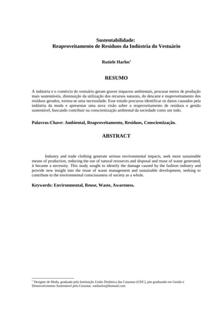 Sustentabilidade:
Reaproveitamento de Resíduos da Indústria do Vestuário
Rutiele Harlos1
RESUMO
A indústria e o comércio do vestuário geram graves impactos ambientais, procurar meios de produção
mais sustentáveis, diminuição da utilização dos recursos naturais, do descarte e reaproveitamento dos
resíduos gerados, tornou-se uma necessidade. Esse estudo procurou identificar os danos causados pela
indústria da moda e apresentar uma nova visão sobre o reaproveitamento de resíduos e gestão
sustentável, buscando contribuir na conscientização ambiental da sociedade como um todo.
Palavras-Chave: Ambiental, Reaproveitamento, Resíduos, Conscientização.
ABSTRACT
Industry and trade clothing generate serious environmental impacts, seek more sustainable
means of production, reducing the use of natural resources and disposal and reuse of waste generated,
it became a necessity. This study sought to identify the damage caused by the fashion industry and
provide new insight into the reuse of waste management and sustainable development, seeking to
contribute to the environmental consciousness of society as a whole.
Keywords: Environmental, Reuse, Waste, Awareness.
1
Designer de Moda, graduada pela Instituição União Dinâmica das Cataratas (UDC), pós graduanda em Gestão e
Desenvolvimento Sustentável pela Cesumar. rutiharlos@hotmail.com
 
