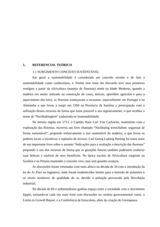 1. REFERENCIAL TEÓRICO
1.1 SURGIMENTO CONCEITO SUSTENTÁVEL
Em geral a sustentabilidade é considerada um conceito recente e de fato a
sustentabilidade como conhecemos, é. Porém esse tema tão discutido teve seus primeiros
vestígios a partir da silvicultura (manejo de florestas) ainda na Idade Moderna, quando a
madeira era muito utilizada na construção de casas, móveis, aparelhos agrícolas e para o
aquecimento dos lares, as florestas começavam a escassear, especialmente em Portugal e na
Alemanha o que levou a surgir em 1560 na Província da Saxônia a preocupação com a
utilização desses recursos de forma que fosse possível o seu regeneramento, o que recebeu o
nome de “Nachhaltingkeit” traduzindo-se Sustentabilidade.
Na mesma região em 1713, o Capitão Hans Carl Von Carlowitz, insatisfeito com a
exploração das florestas, escreveu um livro chamado “Nachhaltig wirtschaften: organizar de
forma sustentável”, propondo enfaticamente o uso sustentável da madeira, o que levou os
poderes locais a incentivar o replantio de árvores. Carl Georg Ludwig Harting foi outro autor
de um importante livro sobre o assunto “Indicações para a avaliação e descrição das florestas”
propondo o uso dos recursos de forma que as gerações futuras também pudessem conhecer
suas belezas e usufruir de seus benefícios. Na época escolas de Silvicultura surgiram na
Saxônia e na Prússia mantendo o conceito vivo, mas sem grandes avanços.
As discussões foram retomadas com mais afinco na década de 50 com a introdução da
lei do Ar Puro na Inglaterra, onde foram estabelecidos limites para a emissão de poluentes e
os níveis aceitáveis de qualidade do ar, devido à poluição provocada pela Revolução
industrial.
Na década de 60 o ambientalismo ganhou espaço entre a sociedade com o movimento
hippie, tornando-se cada vez mais forte com discussões no cenário governamental como: o
Limits to Growth Report. e a Conferência de Estocolmo, além da criação do Greenpeace.
 