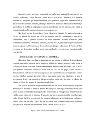 O primeiro país a perceber a necessidade e a urgência do poder público em intervir nas
questões ambientais, foi os Estados Unidos, com a criação da “Avaliação dos Impactos
Ambientais” exigindo que empreendimentos com potencial impactante identificassem os
possíveis danos ao meio ambiente, utilização de recursos naturais e definissem a manutenção
ou melhoria de padrões à longo prazo. Esse foi considerado um dos marcos para o início da
conscientização ambiental, especialmente entre os governos.
No Brasil, apesar da criação da Sema (Secretaria Especial do Meio ambiente) na
década de setenta, foi apenas em 1981 que criou-se uma lei, estabelecendo objetivos e
instrumentos para a política nacional do meio ambiente. Assunto alavancado pelas
Conferências mundiais sobre meio ambiente, Rio’92, Rio+10, responsáveis por documentos
como: a Agenda 21, Mecanismo de Desenvolvimento Limpo e o Protocolo de Kyoto, até hoje
presentes nas discussões mundiais sobre sustentabilidade e recentemente complementados
pela Rio+20.
1.2 SURGIMENTO E EVOLUÇÃO DA ECO MODA
Não existe data específica ou algum evento que marque o início do desenvolvimento
de moda sustentável, além de serem poucas as publicações sobre o assunto. Porém o que se
pode afirmar é que foi através do movimento hippie, do final da década de 60 e início de 70,
que questões ambientais passaram a fazer parte da vida de um grupo, o que refletiu-se
diretamente no estilo de se vestir dessas pessoas, até hoje lembrados por tingimentos como o
tie-dye, trabalhos manuais presentes não só nas roupas como nas bijuterias e o uso de
sementes de árvores na composição das peças, pois a moda antes de tudo é o reflexo dos
hábitos e idéias das pessoas de uma determinada época.
Aos poucos a moda ecologicamente correta deixou de ser assunto apenas de grupos
alternativos e difundiu-se entre os demais. O avanço da tecnologia contribuiu muito neste
setor, criando novos tecidos menos poluentes no momento da produção e do descarte e mídias
rápidas como a internet, o interesse de grandes marcas no assunto também contribuiu para
maior difusão da idéia, um exemplo foi a marca Adidas com seu tênis feito de cânhamo, a
mesma planta da maconha (Figura 1), que por outro lado também causou muita polêmica,
pela produção da planta ser proibida em países como o Brasil e os EUA.
Figura 1: Tênis feito de fibra cânhamo, marca Adidas.
 