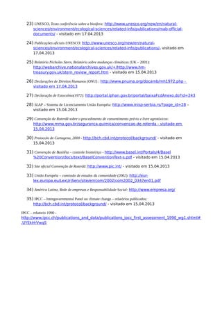 23) UNESCO, Texto conferência sobre a biosfera: http://www.unesco.org/new/en/natural-
sciences/environment/ecological-sciences/related-info/publications/mab-official-
documents/ - visitado em 17.04.2013
24) Publicações oficiais UNESCO: http://www.unesco.org/new/en/natural-
sciences/environment/ecological-sciences/related-info/publications/- visitado em
17.04.2013
25) Relatório Nicholas Stern, Relatório sobre mudanças climáticas (UK – 2001):
http://webarchive.nationalarchives.gov.uk/+/http://www.hm-
treasury.gov.uk/stern_review_report.htm - visitado em 15.04.2013
26) Declarações de Direitos Humanos (ONU) : http://www.pnuma.org/docamb/mh1972.php -
visitado em 17.04.2013
27) Declaração de Estocolmo(1972): http://portal.iphan.gov.br/portal/baixaFcdAnexo.do?id=243
28) SLAP – Sistema de Licenciamento União Européia: http://www.misp-serbia.rs/?page_id=28 –
visitado em 15.04.2013
29) Convenção de Roterdã sobre o procedimento de consentimento prévio e livre agrotóxicos:
http://www.mma.gov.br/seguranca-quimica/convencao-de-roterda - visitado em
15.04.2013
30) Protocolo de Cartagena, 2000 - http://bch.cbd.int/protocol/background/ - visitado em
15.04.2013
31) Convenção de Basiléia – controle fronteiriço - http://www.basel.int/Portals/4/Basel
%20Convention/docs/text/BaselConventionText-s.pdf - visitado em 15.04.2013
32) Site oficial Convenção de Roterdã: http://www.pic.int/ - visitado em 15.04.2013
33) União Européia – comissão de estudos da comunidade (2002): http://eur-
lex.europa.eu/LexUriServ/site/en/com/2002/com2002_0347en01.pdf
34) América Latina, Rede de empresas e Responsabilidade Social: http://www.empresa.org/
35) IPCC – Intergovernmental Panel on climate change – relatórios publicados:
http://bch.cbd.int/protocol/background/ - visitado em 15.04.2013
IPCC – relatorio 1990 -
http://www.ipcc.ch/publications_and_data/publications_ipcc_first_assessment_1990_wg1.shtml#
.UYEkHrVwqS
 