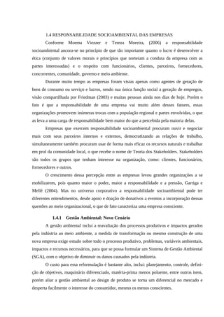 1.4 RESPONSABILIDADE SOCIOAMBIENTAL DAS EMPRESAS
Conforme Moema Viezzer e Tereza Moreira, (2006) a responsabilidade
socioambiental ancora-se no princípio de que tão importante quanto o lucro é desenvolver a
ética (conjunto de valores morais e princípios que norteiam a conduta da empresa com as
partes interessadas) e o respeito com funcionários, clientes, parceiros, fornecedores,
concorrentes, comunidade, governo e meio ambiente.
Durante muito tempo as empresas foram vistas apenas como agentes de geração de
bens de consumo ou serviço e lucros, sendo sua única função social a geração de empregos,
visão compartilhada por Friedman (2003) e muitas pessoas ainda nos dias de hoje. Porém o
fato é que a responsabilidade de uma empresa vai muito além desses fatores, essas
organizações promovem inúmeras trocas com a população regional e partes envolvidas, o que
as leva a uma carga de responsabilidade bem maior do que a percebida pela maioria delas.
Empresas que exercem responsabilidade socioambiental procuram ouvir e negociar
mais com seus parceiros internos e externos, democratizando as relações de trabalho,
simultaneamente também procuram usar de forma mais eficaz os recursos naturais e trabalhar
em prol da comunidade local, o que recebe o nome de Teoria dos Stakeholders. Stakeholders
são todos os grupos que tenham interesse na organização, como: clientes, funcionários,
fornecedores e outros.
O crescimento dessa percepção entre as empresas levou grandes organizações a se
mobilizarem, pois quanto maior o poder, maior a responsabilidade e a pressão, Garriga e
Mellé (2004). Mas no universo corporativo a responsabilidade socioambiental pode ter
diferentes entendimentos, desde apoio e doação de donativos a eventos a incorporação dessas
questões ao meio organizacional, o que de fato caracteriza uma empresa consciente.
1.4.1 Gestão Ambiental: Novo Cenário
A gestão ambiental inclui a reavaliação dos processos produtivos e impactos gerados
pela indústria ao meio ambiente, a medida de transformação ou mesmo construção de uma
nova empresa exige estudo sobre todo o processo produtivo, problemas, variáveis ambientais,
impactos e recursos necessários, para que se possa formular um Sistema de Gestão Ambiental
(SGA), com o objetivo de diminuir os danos causados pela indústria.
O custo para essa reformulação é bastante alto, inclui: planejamento, controle, defini-
ção de objetivos, maquinário diferenciado, matéria-prima menos poluente, entre outros itens,
porém aliar a gestão ambiental ao design de produto se torna um diferencial no mercado e
desperta facilmente o interesse do consumidor, mesmo os menos conscientes.
 