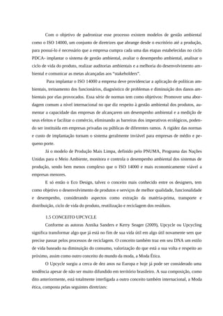 Com o objetivo de padronizar esse processo existem modelos de gestão ambiental
como o ISO 14000, um conjunto de diretrizes que abrange desde o escritório até a produção,
para possuí-lo é necessário que a empresa cumpra cada uma das etapas estabelecidas no ciclo
PDCA- implantar o sistema de gestão ambiental, avaliar o desempenho ambiental, analisar o
ciclo de vida do produto, realizar auditorias ambientais e a melhoria do desenvolvimento am-
biental e comunicar as metas alcançadas aos “stakeholders”.
Para implantar o ISO 14000 a empresa deve providenciar a aplicação de políticas am-
bientais, treinamento dos funcionários, diagnóstico de problemas e diminuição dos danos am-
bientais por elas provocados. Essa série de normas tem como objetivos: Promover uma abor-
dagem comum a nível internacional no que diz respeito à gestão ambiental dos produtos, au-
mentar a capacidade das empresas de alcançarem um desempenho ambiental e a medição de
seus efeitos e facilitar o comércio, eliminando as barreiras dos imperativos ecológicos, poden-
do ser instituída em empresas privadas ou públicas de diferentes ramos. A rigidez das normas
e custo de implantação tornam o sistema geralmente inviável para empresas de médio e pe-
queno porte.
Já o modelo de Produção Mais Limpa, definido pelo PNUMA, Programa das Nações
Unidas para o Meio Ambiente, monitora e controla o desempenho ambiental dos sistemas de
produção, sendo bem menos complexo que o ISO 14000 e mais economicamente viável a
empresas menores.
E só então o Eco Design, talvez o conceito mais conhecido entre os designers, tem
como objetivo o desenvolvimento de produtos e serviços de melhor qualidade, funcionalidade
e desempenho, considerando aspectos como extração da matéria-prima, transporte e
distribuição, ciclo de vida do produto, reutilização e reciclagem dos resíduos.
1.5 CONCEITO UPCYCLE
Conforme as autoras Annika Sanders e Kerry Seager (2009), Upcycle ou Upcycling
significa transformar algo que já está no fim de sua vida útil em algo útil novamente sem que
precise passar pelos processos de reciclagem. O conceito também traz em seu DNA um estilo
de vida baseado na diminuição do consumo, valorização do que está a sua volta e respeito ao
próximo, assim como outro conceito do mundo da moda, a Moda Ética.
O Upcycle surgiu a cerca de dez anos na Europa e hoje já pode ser considerado uma
tendência apesar de não ser muito difundido em território brasileiro. A sua composição, como
dito anteriormente, está totalmente interligada a outro conceito também internacional, a Moda
ética, composta pelas seguintes diretrizes:
 