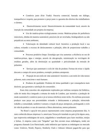 • Comércio justo (Fair Trade): Parceria comercial, baseada em diálogo,
transparência e respeito, que promove o preço justo e a garantia dos direitos dos trabalhadores
e clientes;
• Desenvolvimento social: Desenvolvimento da comunidade local, através da
inserção da comunidade aos projetos da empresa;
• Uso de matéria-prima ecologicamente correta: Matérias-primas de preferência
renováveis, obtidas de maneira sustentável, possíveis de ser recicladas, biodegradáveis ou não
prejudiciais ao meio ambiente;
• Valorização da identidade cultural local: Incentivo a produção local e sua
cultura, evitando o excesso de deslocamentos e poluição, além de proporcionar trabalho a
comunidade.
• Processo produtivo limpo: Estratégia que visa aumentar a eficiência no uso de
matérias-primas, água e energia, através da não-geração, minimização ou reciclagem de
resíduos gerados, além da diminuição na quantidade e periculosidade da emissão de
poluentes.
• Serviços que aumentam o ciclo de vida do produto: Formas de evitar o rápido
descarte e compra de novos produtos, exemplo: produtos atemporais.
• Projeção de um estilo de vida sustentável: Incentivo a um estilo de vida menos
poluente, mais consciente e mais humano.
• Produtos de qualidade: Produtos de ótima qualidade e por consequência mais
duráveis, que garantam a satisfação do consumidor.
Esses dois conceitos são amplamente explorados por estilistas europeus da Esthética,
salão de moda ética integrado a semana de moda de Londres, que incentiva a produção de
moda sustentável e comércio justo e já se tornou referência neste nicho. Os estilistas procuram
produzir suas peças nas proximidades evitando o deslocamento e poluição, oferecendo
trabalho a comunidade, também é comum a criação de peças atemporais, prolongando o ciclo
de vida do produto e o uso de materiais e fibras alternativas, menos poluentes.
No Brasil o upcycle tem poucos representantes como empresa propriamente dita. A
mais conhecida dessas empresas é a americana Terracycle instalada no país já há alguns anos,
que reaproveita embalagens de sucos, salgadinhos e semelhantes para fazer mochilas, estojos
e bolsas. A empresa conta com “brigadas” que lhes enviam essas embalagens, tendo um
programa chamado Lixo Patrocinado, onde indústrias que injetam as embalagens no mercado
como: Unilever, Nestlè, Pepsico, Kimberly Clark e Johnson Johnson pagam-lhe para que
 