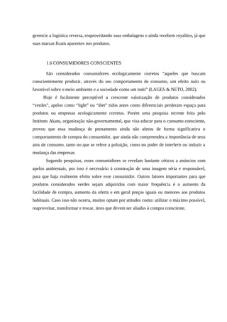 gerencie a logística reversa, reaproveitando suas embalagens e ainda recebem royalties, já que
suas marcas ficam aparentes nos produtos.
1.6 CONSUMIDORES CONSCIENTES
São considerados consumidores ecologicamente corretos “aqueles que buscam
conscientemente produzir, através do seu comportamento de consumo, um efeito nulo ou
favorável sobre o meio ambiente e a sociedade como um todo” (LAGES & NETO, 2002).
Hoje é facilmente perceptível a crescente valorização de produtos considerados
“verdes”, apelos como “light” ou “diet” tidos antes como diferenciais perderam espaço para
produtos ou empresas ecologicamente corretas. Porém uma pesquisa recente feita pelo
Instituto Akatu, organização não-governamental, que visa educar para o consumo consciente,
provou que essa mudança de pensamento ainda não afetou de forma significativa o
comportamento de compra do consumidor, que ainda não compreendeu a importância de seus
atos de consumo, tanto no que se refere a poluição, como no poder de interferir ou induzir a
mudança das empresas.
Segundo pesquisas, esses consumidores se revelam bastante céticos a anúncios com
apelos ambientais, por isso é necessário à construção de uma imagem séria e responsável,
para que haja realmente efeito sobre esse consumidor. Outros fatores importantes para que
produtos considerados verdes sejam adquiridos com maior frequência é o aumento da
facilidade de compra, aumento da oferta e em geral preços iguais ou menores aos produtos
habituais. Caso isso não ocorra, muitos optam por atitudes como: utilizar o máximo possível,
reaproveitar, transformar e trocar, itens que devem ser aliados à compra consciente.
 