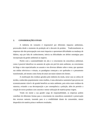 2. CONSIDERAÇÕES FINAIS
A indústria do vestuário é responsável por diferentes impactos ambientais,
provocados desde o momento da produção até o descarte do produto. Tradicionalmente as
empresas não têm preocupação com esses impactos e apresentam dificuldades na mudança de
hábitos, seja por falta de conhecimento, inércia ou dificuldades em definir estratégias para
incorporação da gestão ambiental ao negócio.
Porém com a sustentabilidade em alta e o crescimento da consciência ambiental,
como é possível identificar no aumento de ações em prol do meio ambiente, no crescimento
de blogs e sites especializados no assunto e nos diversos debates sobre o tema, que apontam
nas mídias televisivas e virtuais, os paradigmas começam a ser quebrados e o pensamento
transformado, até mesmo como forma de atrair um maior número de clientes.
A reutilização dos resíduos gerados pela indústria da moda, nesse caso as sobras de
tecidos, conhecidos popularmente como retalhos, é uma alternativa sustentável que provou ser
economicamente viável e de grande benefício ao meio ambiente, pois retira esses resíduos da
natureza, evitando a sua decomposição e por consequência a poluição, além de permitir a
criação de novos produtos com conceito e menor utilização de matéria-prima virgem.
Tendo em mente a sua grande carga de responsabilidade, as empresas podem
contribuir de diferentes formas para o crescimento da consciência sustentável e preservação
dos recursos naturais, trazendo para si a credibilidade diante do consumidor, menor
desperdício de matéria prima e melhores resultados.
 
