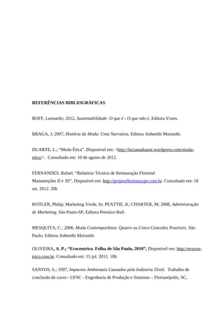 REFERÊNCIAS BIBLIOGRÁFICAS
BOFF, Leonardo; 2012, Sustentabilidade: O que é - O que não é, Editora Vozes.
BRAGA, J; 2007, História da Moda: Uma Narrativa, Editora Anhembi Morumbi.
DUARTE, L.; “Moda Ética”. Disponível em: <http://lucianaduarte.wordpress.com/moda-
etica/>. Consultado em: 10 de agosto de 2012.
FERNANDES, Rafael, “Relatório Técnico de Restauração Florestal
Manutenções II e III”, Disponível em: http://projetoflorestasype.com.br. Consultado em: 18
set. 2012. 20h
KOTLER, Philip; Marketing Verde, In: PEATTIE, K; CHARTER, M; 2008, Administração
de Marketing, São Paulo-SP, Editora Prentice-Hall.
MESQUITA, C.; 2006, Moda Contemporânea: Quatro ou Cinco Conexões Possíveis. São
Paulo, Editora Anhembi Morumbi.
OLIVEIRA, A. P.; “Ecocentrico. Folha de São Paulo, 2010”, Disponível em: http://ecocen-
trico.com.br. Consultado em: 15 jul. 2012. 18h
SANTOS, S.; 1997, Impactos Ambientais Causados pela Indústria Têxtil. Trabalho de
conclusão de curso - UFSC - Engenharia de Produção e Sistemas – Florianópolis, SC,
 