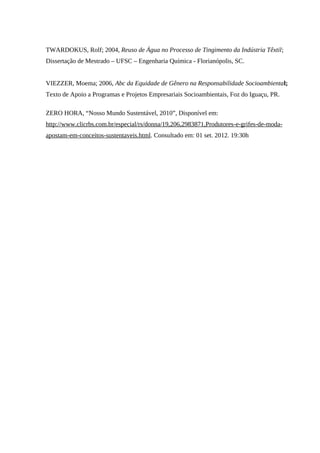 TWARDOKUS, Rolf; 2004, Reuso de Água no Processo de Tingimento da Indústria Têxtil;
Dissertação de Mestrado – UFSC – Engenharia Química - Florianópolis, SC.
VIEZZER, Moema; 2006, Abc da Equidade de Gênero na Responsabilidade Socioambiental;
Texto de Apoio a Programas e Projetos Empresariais Socioambientais, Foz do Iguaçu, PR.
ZERO HORA, “Nosso Mundo Sustentável, 2010”, Disponível em:
http://www.clicrbs.com.br/especial/rs/donna/19,206,2983871,Produtores-e-grifes-de-moda-
apostam-em-conceitos-sustentaveis.html. Consultado em: 01 set. 2012. 19:30h
 