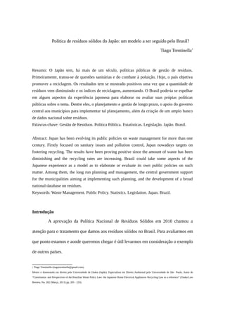Política de resíduos sólidos do Japão: um modelo a ser seguido pelo Brasil?
Tiago Trentinella∗
Resumo: O Japão tem, há mais de um século, políticas públicas de gestão de resíduos.
Primeiramente, tratou-se de questões sanitárias e do combate à poluição. Hoje, o país objetiva
promover a reciclagem. Os resultados tem se mostrado positivos uma vez que a quantidade de
resíduos vem diminuindo e os índices de reciclagem, aumentando. O Brasil poderia se espelhar
em alguns aspectos da experiência japonesa para elaborar ou avaliar suas própias políticas
públicas sobre o tema. Dentre eles, o planejamento e gestão de longo prazo, o apoio do governo
central aos municípios para implementar tal planejamento, além da criação de um amplo banco
de dados nacional sobre resíduos.
Palavras-chave: Gestão de Resíduos. Política Pública. Estatísticas. Legislação. Japão. Brasil.
Abstract: Japan has been evolving its public policies on waste management for more than one
century. Firstly focused on sanitary issues and pollution control, Japan nowadays targets on
fostering recycling. The results have been proving positive since the amount of waste has been
diminishing and the recycling rates are increasing. Brazil could take some aspects of the
Japanese experience as a model as to elaborate or evaluate its own public policies on such
matter. Among them, the long run planning and management, the central government support
for the municipalities aiming at implementing such planning, and the development of a broad
national database on residues.
Keywords: Waste Management. Public Policy. Statistics. Legislation. Japan. Brazil.
Introdução
A aprovação da Política Nacional de Resíduos Sólidos em 2010 chamou a
atenção para o tratamento que damos aos resíduos sólidos no Brasil. Para avaliarmos em
que ponto estamos e aonde queremos chegar é útil levarmos em consideração o exemplo
de outros países.
 Tiago Trentinella (tiagotrentinella@gmail.com).
Mestre e doutorando em direito pela Universidade de Osaka (Japão). Especialista em Direito Ambiental pela Universidade de São Paulo. Autor de
“Constitution and Perspectives of the Brazilian Waste Policy Law: the Japanese Home Electrical Appliances Recycling Law as a reference” (Osaka Law
Review, No. 282 (Março, 2013) pp. 205 - 233).
 