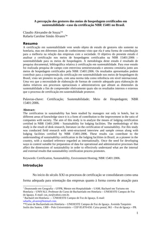 A percepção dos gestores dos meios de hospedagem certificados em
sustentabilidade –caso da certificação NBR 15401 no Brasil.
Claudio Alexandre de Souza1
*
Rafaela Caroline Simão Álvares2
*
Resumo
A certificação em sustentabilidade vem sendo objeto de estudo de gestores não somente na
hotelaria, mas em diferentes áreas de conhecimento visto que ela é uma forma de contribuição
para a melhoria na relação das empresas com a sociedade. O objetivo do presente estudo é
analisar a certificação nos meios de hospedagens certificados na NBR 15401:2006 –
sustentabilidade para os meios de hospedagem. A metodologia deste estudo é resultado de
pesquisa documental, bibliográfica relativa à certificação em sustentabilidade. Para esse estudo
foi realizada pesquisa de campo com entrevista semiestruturada e amostra censitária junto aos
meios de hospedagem certificados pela NBR 15401:2006. Os resultados apresentados podem
contribuir para a compreensão da certificação em sustentabilidade nos meios de hospedagem do
Brasil, visto ser pioneiro no país, com uma norma tida como referência em nível internacional.
Uma vez que a necessidade de elaboração de formas de controle adequado para elaboração de
dados relativos aos processos operacionais e administrativos que afetam as dimensões da
sustentabilidade a fim de compreender efetivamente quais são os resultados internos e externos
que o processo de certificação em sustentabilidade promove.
Palavras-chave: Certificação; Sustentabilidade; Meio de Hospedagem; NBR
15401:2006.
Abstract:
The certification in sustainability has been studied by managers not only in hotels, but in
different areas of knowledge since it is a form of contribution to the improvement in the ratio of
companies with society. The aim of this study is to analyze the means of lodging certification
certified in NBR 15401:2006 - Sustainability for lodging facilities. The methodology of this
study is the result of desk research, literature on the certification of sustainability. For this study
was conducted field research with semi-structured interview and sample census along with
lodging facilities certified by NBR 15401:2006. These results can contribute to the
understanding of sustainability certification in the lodging facilities in Brazil, as a pioneer in the
country, with a standard reference regarded as internationally. Once the need for developing
ways to control suitable for preparation of data for operational and administrative processes that
affect the dimensions of sustainability in order to effectively understand what are the internal
and external results that sustainability certification process promotes.
Keywords: Certification, Sustainability, Environment Hosting; NBR 15401:2006.
Introdução
No início do século XXI os processos de certificação se consolidaram como uma
forma adequada para orientação das empresas quanto à forma correta de atuação para
1
Doutorando em Geografia – UFPR; Mestre em Hospitalidade – UAM; Bacharel em Turismo em
Hotelaria – UNIVALI. Professor do Curso de Bacharelado em Hotelaria – UNIOESTE Campus de Foz
do Iguaçu. E-mail: cas_tur@yahoo.com.br.
2
Bacharel em Hotelaria - – UNIOESTE Campus de Foz do Iguaçu. E-mail:
rafaella_alvares@hotmail.com.
**Curso de Bacharelado em Hotelaria – UNIOESTE Campus de Foz do Iguaçu. Avenida Tarquínio
Joslin dos Santos, 1300 – Polo Universitário – CEP 85.870-650. Caixa postal, 961 – Foz do Iguaçu – PR.
1
 