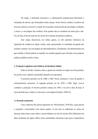 No Japão, a dimensão territorial e o adensamento populacional dificultam a
instalação de aterros, que demandam muito espaço. Esses fatores, aliados à carência de
recursos naturais, levaram à criação de um quadro institucional que privilegia a redução,
o reuso e a reciclagem dos resíduos. Esse quadro não se constituiu da noite para o dia.
Foi, de fato, fruto de mais de um século de evolução de políticas públicas.
Este artigo descreverá, em linhas gerais, os três períodos históricos da
legislação de resíduos no Japão. Ainda, serão apresentados os resultados da gestão dos
resíduos comuns e da reciclagem de eletrodomésticos. Finalmente, será demonstrado em
que medida o Brasil poderá se espelhar no modelo japonês para formular suas próprias
políticas públicas sobre o tema.
1. Evolução Legislativa das Políticas de Resíduos Sólidos
Pode-se dividir a história sobre a gestão de resíduos no Japão em três períodos,
de acordo com o objetivo primordial adotado em cada época.
O primeiro período vai de 1900 a 1969. Nesse momento, o foco da gestão é
eminentemente sanitarista. O segundo período vai de 1970 a 1990. Aqui, visa-se
combater a poluição. O terceiro período começa em 1991 e vai até os dias de hoje. É
nesse período que o Japão se volta para a reciclagem (Tanaka, 1999:11).
1.1 Período sanitarista
Com a abertura dos portos japoneses em 1854 (Sautter, 1978:43), o país passou
a expandir o intercâmbio com outras nações. A este fato se atribuíram os surtos de
doenças infecciosas como cólera e peste bubônica no fim do século XIX (Ministério do
Meio Ambiente do Japão, 2001). Estas calamidades alertaram o país para a importância
 