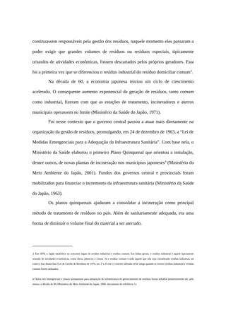 continuassem responsáveis pela gestão dos resíduos, naquele momento eles passaram a
poder exigir que grandes volumes de resíduos ou resíduos especiais, tipicamente
oriundos de atividades econômicas, fossem descartados pelos próprios geradores. Esta
foi a primeira vez que se diferenciou o resíduo industrial do resíduo domiciliar comum3
.
Na década de 60, a economia japonesa iniciou um ciclo de crescimento
acelerado. O consequente aumento exponencial da geração de resíduos, tanto comum
como industrial, fizeram com que as estações de tratamento, incineradores e aterros
municipais operassem no limite (Ministério da Saúde do Japão, 1971).
Foi nesse contexto que o governo central passou a atuar mais diretamente na
organização da gestão de resíduos, promulgando, em 24 de dezembro de 1963, a “Lei de
Medidas Emergenciais para a Adequação da Infraestrutura Sanitária”. Com base nela, o
Ministério da Saúde elaborou o primeiro Plano Quinquenal que orientou a instalação,
dentre outros, de novas plantas de incineração nos municípios japoneses4
(Ministério do
Meio Ambiente do Japão, 2001). Fundos dos governos central e provinciais foram
mobilizados para financiar o incremento da infraestrutura sanitária (Ministério da Saúde
do Japão, 1963).
Os planos quinquenais ajudaram a consolidar a incineração como principal
método de tratamento de resíduos no país. Além de sanitariamente adequada, era uma
forma de diminuir o volume final do material a ser aterrado.
3 Em 1970, o Japão estabelece os conceitos legais de resíduo industrial e resíduo comum. Em linhas gerais, o resíduo industrial é aquele tipicamente
oriundo de atividades econômicas, como óleos, plásticos e cinzas. Já o resíduo comum é todo aquele que não seja considerado resíduo industrial, tal
como o lixo domiciliar (Lei de Gestão de Resíduos de 1970, art. 2°). É este o conceito adotado neste artigo quando os termos resíduo industrial e resíduo
comum forem utilizados.
4 Outras leis emergenciais e planos quinquenais para adequação da infraestrutura de gerenciamento de resíduos foram editados posteriormente até, pelo
menos, a década de 90 (Ministério do Meio Ambiente do Japão, 2006: documento de referência 1).
 