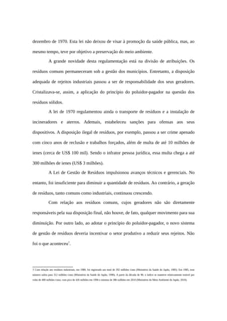 dezembro de 1970. Esta lei não deixou de visar à promoção da saúde pública, mas, ao
mesmo tempo, teve por objetivo a preservação do meio ambiente.
A grande novidade desta regulamentação está na divisão de atribuições. Os
resíduos comuns permaneceram sob a gestão dos municípios. Entretanto, a disposição
adequada de rejeitos industriais passou a ser de responsabilidade dos seus geradores.
Cristalizava-se, assim, a aplicação do princípio do poluidor-pagador na questão dos
resíduos sólidos.
A lei de 1970 regulamentou ainda o transporte de resíduos e a instalação de
incineradores e aterros. Ademais, estabeleceu sanções para ofensas aos seus
dispositivos. A disposição ilegal de resíduos, por exemplo, passou a ser crime apenado
com cinco anos de reclusão e trabalhos forçados, além de multa de até 10 milhões de
ienes (cerca de US$ 100 mil). Sendo o infrator pessoa jurídica, essa multa chega a até
300 milhões de ienes (US$ 3 milhões).
A Lei de Gestão de Resíduos impulsionou avanços técnicos e gerenciais. No
entanto, foi insuficiente para diminuir a quantidade de resíduos. Ao contrário, a geração
de resíduos, tanto comuns como industriais, continuou crescendo.
Com relação aos resíduos comuns, cujos geradores não são diretamente
responsáveis pela sua disposição final, não houve, de fato, qualquer movimento para sua
diminuição. Por outro lado, ao adotar o princípio do poluidor-pagador, o novo sistema
de gestão de resíduos deveria incentivar o setor produtivo a reduzir seus rejeitos. Não
foi o que aconteceu7
.
7 Com relação aos resíduos industriais, em 1980, foi registrado um total de 292 milhões t/ano (Ministério da Saúde do Japão, 1985). Em 1985, esse
número subiu para 312 milhões t/ano (Ministério da Saúde do Japão, 1996). A partir da década de 90, o índice se manteve relativamente estável por
volta de 400 milhões t/ano, com pico de 426 milhões em 1996 e mínima de 386 milhões em 2010 (Ministério do Meio Ambiente do Japão, 2010).
 