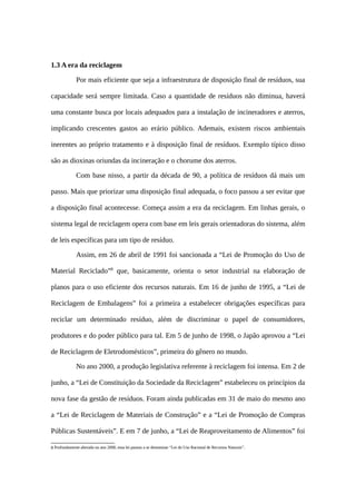 1.3 A era da reciclagem
Por mais eficiente que seja a infraestrutura de disposição final de resíduos, sua
capacidade será sempre limitada. Caso a quantidade de resíduos não diminua, haverá
uma constante busca por locais adequados para a instalação de incineradores e aterros,
implicando crescentes gastos ao erário público. Ademais, existem riscos ambientais
inerentes ao próprio tratamento e à disposição final de resíduos. Exemplo típico disso
são as dioxinas oriundas da incineração e o chorume dos aterros.
Com base nisso, a partir da década de 90, a política de resíduos dá mais um
passo. Mais que priorizar uma disposição final adequada, o foco passou a ser evitar que
a disposição final acontecesse. Começa assim a era da reciclagem. Em linhas gerais, o
sistema legal de reciclagem opera com base em leis gerais orientadoras do sistema, além
de leis específicas para um tipo de resíduo.
Assim, em 26 de abril de 1991 foi sancionada a “Lei de Promoção do Uso de
Material Reciclado”8
que, basicamente, orienta o setor industrial na elaboração de
planos para o uso eficiente dos recursos naturais. Em 16 de junho de 1995, a “Lei de
Reciclagem de Embalagens” foi a primeira a estabelecer obrigações específicas para
reciclar um determinado resíduo, além de discriminar o papel de consumidores,
produtores e do poder público para tal. Em 5 de junho de 1998, o Japão aprovou a “Lei
de Reciclagem de Eletrodomésticos”, primeira do gênero no mundo.
No ano 2000, a produção legislativa referente à reciclagem foi intensa. Em 2 de
junho, a “Lei de Constituição da Sociedade da Reciclagem” estabeleceu os princípios da
nova fase da gestão de resíduos. Foram ainda publicadas em 31 de maio do mesmo ano
a “Lei de Reciclagem de Materiais de Construção” e a “Lei de Promoção de Compras
Públicas Sustentáveis”. E em 7 de junho, a “Lei de Reaproveitamento de Alimentos” foi
8 Profundamente alterada no ano 2000, essa lei passou a se denominar “Lei do Uso Racional de Recursos Naturais”.
 