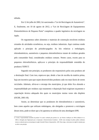 editada.
Em 12 de julho de 2002, foi sancionada a “Lei de Reciclagem de Automóveis”.
E, finalmente, em 10 de agosto de 2012, a “Lei de Reciclagem de Equipamentos
Eletroeletrônicos de Pequeno Porte” completou o quadro legislativo da reciclagem no
Japão.
Os regramentos sobre alimentos e materiais de construção envolvem resíduos
oriundos de atividades econômicas, ou seja, resíduos industriais. Aqui continua sendo
aplicado o princípio do poluidor-pagador. As leis relativas a embalagens,
eletrodomésticos, automóveis e pequenos eletroeletrônicos tratam de resíduos gerados
pelo consumidor final, considerados resíduos comuns. Nestes casos, exceto para os
pequenos eletroeletrônicos, aplica-se o princípio da responsabilidade estendida do
produtor (“EPR”)9
.
Segundo este princípio, os produtores são responsáveis pelos seus produtos até
a destinação final. Com isso, espera-se que, desde a fase de escolha da matéria prima,
haja um incentivo para que sejam desenvolvidos produtos cada vez mais fáceis de serem
reciclados. Ademais, alivia-se o encargo dos municípios, já que deles fica afastada a
responsabilidade por resíduos cujo tratamento e disposição final exigiriam orçamento e
capacitação técnica adequada dos quais os municípios muitas vezes não dispõem
(OCDE, 2001:18).
Assim, ao determinar que os produtores de eletrodomésticos e automóveis,
bem como aqueles que utilizam embalagens, são obrigados a promover a reciclagem
desses itens, pode-se dizer que a lei japonesa se utilizou de uma abordagem EPR.
9 O termo “responsabilidade estendida do produtor” foi usado e definido pela primeira vez por Thomas Lindhqvist em 1990 (Lindhqvist et al.,
2006:1). Advogado pela Organização para a Cooperação e Desenvolvimento Econômico - OCDE como estratégia de política pública ambiental,
tornou-se conhecido pela sua terminologia em inglês Extended Producer Responsability –EPR. Neste artigo, a abreviatura em inglês foi adotada para
se referir a este princípio.
 