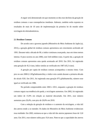 A seguir será demonstrado em que momento se deu esse declínio da geração de
resíduos comuns e suas consequências imediatas. Ademais, também serão expostos os
resultados de mais de 10 anos de implementação da primeira lei do mundo sobre
reciclagem de eletrodomésticos.
2.1 Resíduos Comuns
De acordo com o governo japonês (Ministério do Meio Ambiente do Japão (a),
2011), a geração global de resíduos comuns apresentava um crescimento acelerado até
1991. Durante toda a década de 90, o índice continuou avançando, mas em ritmo menos
intenso. O pico ocorreu no ano 2000, com 54,8 milhões t/ano. A partir daí, a geração de
resíduos comuns apresentou uma queda acentuada até 2010. Em 2011, foi registrada
uma geração de 45,3 t/ano, índice similar ao verificado em 1987 (45,5 t/ano).
A geração per capita de resíduos comuns acompanhou o mesmo ritmo. Com
pico no ano 2000 (1.185g/habitante/dia), o índice veio caindo durante a primeira década
do século XXI. Em 2011, foi registrada uma geração 975 g/habitante/dia, número esse
igual ao verificado em 1986.
No período compreendido entre 2002 e 2011, enquanto a geração de resíduos
comuns seguia sua tendência de queda, a reciclagem aumentou. Em 2002, foi registrado
um índice de 15,9% em relação ao material descartado. Em 2011, esse número
aumentou para 20,4%, com pico de 20,8% em 2010.
Com a redução da geração de resíduos e o aumento da reciclagem, a vida útil
dos aterros tende a se estender. Os dados do Ministério do Meio Ambiente evidenciam
essa realidade. Em 2002, estimava-se que a vida útil dos aterros japoneses fosse de 13,8
anos. Em 2011, esse número subiu para 19,4 anos. Note-se que a capacidade dos aterros
 