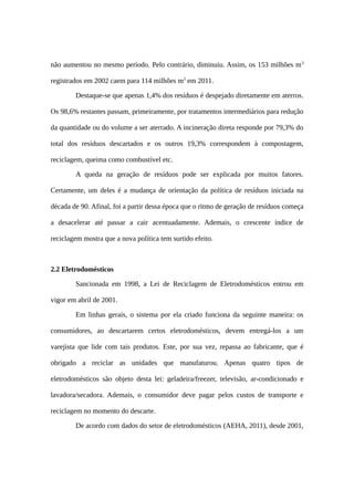 não aumentou no mesmo período. Pelo contrário, diminuiu. Assim, os 153 milhões m3
registrados em 2002 caem para 114 milhões m3
em 2011.
Destaque-se que apenas 1,4% dos resíduos é despejado diretamente em aterros.
Os 98,6% restantes passam, primeiramente, por tratamentos intermediários para redução
da quantidade ou do volume a ser aterrado. A incineração direta responde por 79,3% do
total dos resíduos descartados e os outros 19,3% correspondem à compostagem,
reciclagem, queima como combustível etc.
A queda na geração de resíduos pode ser explicada por muitos fatores.
Certamente, um deles é a mudança de orientação da política de resíduos iniciada na
década de 90. Afinal, foi a partir dessa época que o ritmo de geração de resíduos começa
a desacelerar até passar a cair acentuadamente. Ademais, o crescente índice de
reciclagem mostra que a nova política tem surtido efeito.
2.2 Eletrodomésticos
Sancionada em 1998, a Lei de Reciclagem de Eletrodomésticos entrou em
vigor em abril de 2001.
Em linhas gerais, o sistema por ela criado funciona da seguinte maneira: os
consumidores, ao descartarem certos eletrodomésticos, devem entregá-los a um
varejista que lide com tais produtos. Este, por sua vez, repassa ao fabricante, que é
obrigado a reciclar as unidades que manufaturou. Apenas quatro tipos de
eletrodomésticos são objeto desta lei: geladeira/freezer, televisão, ar-condicionado e
lavadora/secadora. Ademais, o consumidor deve pagar pelos custos de transporte e
reciclagem no momento do descarte.
De acordo com dados do setor de eletrodomésticos (AEHA, 2011), desde 2001,
 