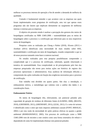 melhorar os processos internos de operação a fim de atender a demanda de melhoria da
qualidade.
Contudo é fundamental entender o que acontece com as empresas nas quais
foram implementados esses programas de certificação, uma vez que apenas esses
programas não são fatores que implicam diretamente no surgimento de melhorias
internas e externas para as empresas.
O objetivo do presente estudo é analisar a percepção dos gestores dos meios de
hospedagens certificados na NBR 15401:2006 – sustentabilidade para os meios de
hospedagem sobre o processo e a certificação que obtiveram para os seus respectivos
meios de hospedagem.
Pesquisas como as realizadas por Chung e Parker (2010), Alvares (2011) e
Arenhart (2011) identificam uma necessidade de mais estudos sobre RSE,
sustentabilidade e certificação em meio de hospedagem, visando compreender o que se
dá nesse processo tomando como base o contexto nacional.
Os estudos realizados para esta pesquisa possibilitaram compreender a
complexidade que é o processo de certificação, sobretudo, quando relacionado à
temática de sustentabilidade. Essa complexidade se dá principalmente pelo fato das
empresas pesquisadas não terem para muitas ações um histórico de registro dos
processos operacionais e administrativos. Essa ausência de informação dificulta a
compreensão das ações realizadas em função das exigências necessárias para o processo
de certificação.
Este trabalho está dividido em quatro partes. São elas: a introdução, o
embasamento teórico, a metodologia que culmina com a análise dos dados e as
considerações finais.
Embasamento Teórico
Os meios de hospedagem têm, efetivamente, um potencial poluidor pela
capacidade de geração de resíduos de diferentes fontes (LAURINO, 2008), (BEATO,
2010), (GROSBOIS, 2011), (ARENHART, 2011), (LEAL, 2011). E o setor de turismo
é identificado como o setor que mais impactos ambientais causam (FONT; MIHALIC,
2002) e por esta razão da necessidade de ações práticas efetivas no quanto a gestão
ambiental (BOHDANOWICZ, 2005). Um processo de certificação como a NBR
15401:2006 vem de encontro a este cenário como uma forma sistemática de reduzir e
dependendo de como foi implementada eliminar este potencial poluidor.
2
 
