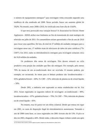 o número de equipamentos entregues10
para reciclagem vinha crescendo seguindo uma
tendência de alta moderada até 2008. Nesse período, houve um aumento global de
50,8%. No entanto, entre 2008 e 2010, foi verificada uma forte alta de 114,8%.
O que teria provocado essa variação brusca? A Association for Electric Home
Appliances - AEHA atribui esse fenômeno ao fim da transmissão de sinal analógico de
televisão em julho de 2011. Os consumidores teriam aproveitado o fim do ano de 2010
para trocar seus aparelhos. De fato, do total de 27 milhões de unidades entregues para a
reciclagem nesse ano, 17 milhões eram de televisores de tubos de raios catódicos (“Tv
CRT”). Em 2011, todos os eletrodomésticos entregues para reciclagem somaram cerca
de 16,8 milhões de unidades.
Os produtores têm metas de reciclagem. Eles devem reinserir no ciclo
produtivo certa porção das unidades que lhes são entregues. Por exemplo, pelo menos
70% da massa de um ar-condicionado deve ser reciclada. O restante poderia, por
exemplo, ser incinerada. As metas para os demais produtos são: lavadora/secadora –
65%; geladeira/freezer – 60%; Tv CRT – 55%; televisão de plasma ou de cristal líquido
– 50%.
Desde 2001, a indústria vem superando as metas estabelecidas em lei. Em
2011, foram registrados os seguintes índices de reciclagem: ar-condicionado - 89%;
lavadora/secadora – 87%; geladeira/freezer – 79%; Tv CRT – 79%; televisão de plasma
ou de cristal líquido – 83%.
No entanto, essa lei parece ter um efeito colateral. Desde que entrou em vigor
em 2001, os casos de disposição ilegal de eletrodomésticos aumentaram. Tomando o
ano de 2000 como base, os casos registrados em 2001 tiveram alta de 13%. O pico se
deu em 2003, chegando a 44%. Desde então, o descartes ilegais vinham caindo ano após
10 Os números desta sessão se referem apenas às quatro categorias de eletrodomésticos objeto da lei.
 