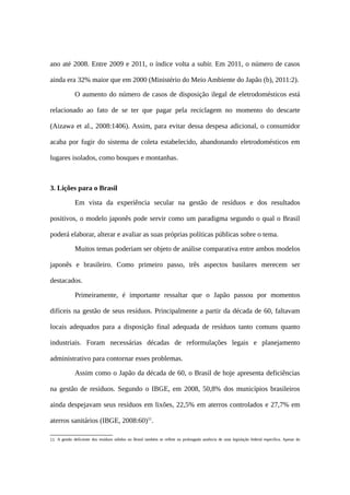 ano até 2008. Entre 2009 e 2011, o índice volta a subir. Em 2011, o número de casos
ainda era 32% maior que em 2000 (Ministério do Meio Ambiente do Japão (b), 2011:2).
O aumento do número de casos de disposição ilegal de eletrodomésticos está
relacionado ao fato de se ter que pagar pela reciclagem no momento do descarte
(Aizawa et al., 2008:1406). Assim, para evitar dessa despesa adicional, o consumidor
acaba por fugir do sistema de coleta estabelecido, abandonando eletrodomésticos em
lugares isolados, como bosques e montanhas.
3. Lições para o Brasil
Em vista da experiência secular na gestão de resíduos e dos resultados
positivos, o modelo japonês pode servir como um paradigma segundo o qual o Brasil
poderá elaborar, alterar e avaliar as suas próprias políticas públicas sobre o tema.
Muitos temas poderiam ser objeto de análise comparativa entre ambos modelos
japonês e brasileiro. Como primeiro passo, três aspectos basilares merecem ser
destacados.
Primeiramente, é importante ressaltar que o Japão passou por momentos
difíceis na gestão de seus resíduos. Principalmente a partir da década de 60, faltavam
locais adequados para a disposição final adequada de resíduos tanto comuns quanto
industriais. Foram necessárias décadas de reformulações legais e planejamento
administrativo para contornar esses problemas.
Assim como o Japão da década de 60, o Brasil de hoje apresenta deficiências
na gestão de resíduos. Segundo o IBGE, em 2008, 50,8% dos municípios brasileiros
ainda despejavam seus resíduos em lixões, 22,5% em aterros controlados e 27,7% em
aterros sanitários (IBGE, 2008:60)11
.
11 A gestão deficiente dos resíduos sólidos no Brasil também se reflete na prolongada ausência de uma legislação federal específica. Apesar do
 