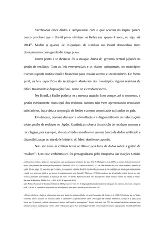 Verificados esses dados e comparando com o que ocorreu no Japão, parece
pouco provável que o Brasil possa eliminar os lixões em apenas 4 anos, ou seja, até
201412
. Mudar o quadro de disposição de resíduos no Brasil demandará tanto
planejamento como gestão de longo prazo.
Outro ponto a se destacar foi a atuação direta do governo central japonês na
gestão de resíduos. Com as leis emergenciais e os planos quinquenais, os municípios
tiveram suporte institucional e financeiro para instalar aterros e incineradores. De forma
geral, as leis específicas de reciclagem afastaram dos municípios alguns resíduos de
difícil tratamento e disposição final, como os eletrodomésticos.
No Brasil, a União poderia ter a mesma atuação. Isso porque, até o momento, a
gestão estritamente municipal dos resíduos comuns não vem apresentando resultados
satisfatórios, haja vista a proporção de lixões e aterros controlados utilizados no país.
Finalmente, deve-se destacar a abundância e a disponibilidade de informações
sobre gestão de resíduos no Japão. Estatísticas sobre a disposição de resíduos comuns e
reciclagem, por exemplo, são atualizadas anualmente em um banco de dados unificado e
disponibilizadas no site do Ministério do Meio Ambiente japonês.
Não são raras as críticas feitas ao Brasil pela falta de dados sobre a gestão de
resíduos13
. Um caso emblemático foi protagonizado pelo Programa das Nações Unidas
problema dos resíduos sólidos ter sido agravado com a urbanização brasileira dos anos 40 a 70 (Philippi Jr. et al., 2005), as normas federais existentes à
época “não passaram de declaração de princípios” (Machado, 1976: 31). Tratava-se da Lei 2.312, de 3 de setembro de 1954, sobre a defesa e proteção da
saúde. Em seu artigo 12 prescrevia que “a coleta, o transporte e o destino final do lixo deverão processar-se em condições que não tragam inconveniente
à saúde e ao bem estar público, nos têrmos da regulamentação a ser baixada”. Machado (1976) já ressaltava que a legislação federal deveria ser mais
incisiva, proibindo, por exemplo, a disposição de lixo a céu aberto. Apenas em 2010, uma lei específica sobre resíduos sólidos foi editada: a Política
Nacional de Resíduos Sólidos (Lei 12.305, de 02 de agosto de 2010).
12 A Política Nacional de Resíduos Sólidos de 2010 prescreve: “Art. 54. A disposição final ambientalmente adequada dos rejeitos, observado o disposto
no § 1° do art. 9°, deverá ser implantada em até 4 (quatro) anos após a data de publicação desta Lei”.
13 Com referência à falta de informações acerca da gestão de resíduos sólidos em geral, Guimarães de Araújo et al. (2006:116) afirma que os “dados
existentes sobre o assunto são escassos, falhos e conflitantes”. Especificamente sobre a reciclagem de resíduos eletrônicos, Araújo et al. (2012:272)
frizou que “in general, reliable information is scarce and based on assumptions”. Assim, indicando que 70% das cidades brasileiras despejam seus
resíduos em locais inadequados, Fiorillo (2010:178) assume que o “lixo tecnológico” também é descartado de maneira inapropriada. Machado (1976:30)
 