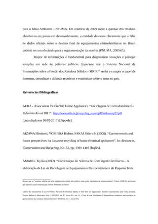 para o Meio Ambiente - PNUMA. Em relatório de 2009 sobre a questão dos resíduos
eletrônicos em países em desenvolvimento, a entidade destacou claramente que a falta
de dados oficiais sobre o destino final de equipamentos eletroeletrônicos no Brasil
poderia ser um obstáculo para a regulamentação da matéria (PNUMA, 2009:65).
Dispor de informações é fundamental para diagnosticar situações e planejar
soluções em sede de políticas públicas. Espera-se que o Sistema Nacional de
Informações sobre a Gestão dos Resíduos Sólidos - SINIR14
venha a cumprir o papel de
fomentar, centralizar e difundir relatórios e estatísticas sobre o tema no país.
Referências Bibliográficas
AEHA - Association for Electric Home Appliances. “Reciclagem de Eletrodomésticos -
Relatório Anual 2011”. https://www.aeha.or.jp/recycling_report/pdf/kadennenji23.pdf
(consultado em 06/05/2013) [Japonês].
AIZAWA Hirofumi; YOSHIDA Hideto; SAKAI Shin-ichi (2008). “Current results and
future perspectives for Japanese recycling of home electrical appliances”. In: Resources,
Conservation and Recycling, No. 52, pp. 1399-1410 [Inglês].
AMAIKE, Kyoko (2012). “Constituição do Sistema de Reciclagem Eletrônicos – A
elaboração da Lei de Reciclagem de Equipamentos Eletroeletrônicos de Pequeno Porte
destaca que os “resíduos sólidos tem sido negligenciados tanto pelo público como pelos legisladores e administradores”. Freitas (2006:35) acrescenta
que o tema é pouco estudado pelo Direito Ambiental no Brasil.
14 Um dos instrumentos da Lei de Política Nacional de Resíduos Sólidos, o Sinir deve ser organizado e mantido conjuntamente pela União, Estados,
Distrito Federal e Municípios (Lei 12.305/2010, art. 8°, inciso XI e art. 12 ). Uma de suas finalidades é disponibilizar estatísticas que auxiliem no
gerenciamento dos resíduos sólidos (Decreto 7.404/2010, art. 71, inciso IV).
 