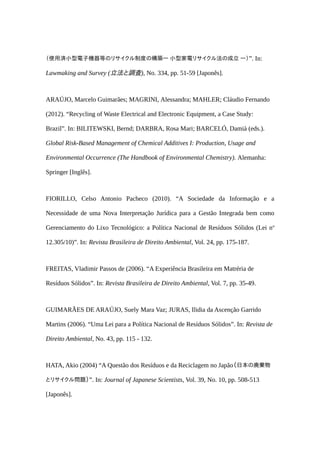（使用済小型電子機器等のリサイクル制度の構築― 小型家電リサイクル法の成立 ―）”. In:
Lawmaking and Survey (立法と調査), No. 334, pp. 51-59 [Japonês].
ARAÚJO, Marcelo Guimarães; MAGRINI, Alessandra; MAHLER; Cláudio Fernando
(2012). “Recycling of Waste Electrical and Electronic Equipment, a Case Study:
Brazil”. In: BILITEWSKI, Bernd; DARBRA, Rosa Mari; BARCELÓ, Damià (eds.).
Global Risk-Based Management of Chemical Additives I: Production, Usage and
Environmental Occurrence (The Handbook of Environmental Chemistry). Alemanha:
Springer [Inglês].
FIORILLO, Celso Antonio Pacheco (2010). “A Sociedade da Informação e a
Necessidade de uma Nova Interpretação Jurídica para a Gestão Integrada bem como
Gerenciamento do Lixo Tecnológico: a Política Nacional de Resíduos Sólidos (Lei no
12.305/10)”. In: Revista Brasileira de Direito Ambiental, Vol. 24, pp. 175-187.
FREITAS, Vladimir Passos de (2006). “A Experiência Brasileira em Matréria de
Resíduos Sólidos”. In: Revista Brasileira de Direito Ambiental, Vol. 7, pp. 35-49.
GUIMARÃES DE ARAÚJO, Suely Mara Vaz; JURAS, Ilidia da Ascenção Garrido
Martins (2006). “Uma Lei para a Política Nacional de Resíduos Sólidos”. In: Revista de
Direito Ambiental, No. 43, pp. 115 - 132.
HATA, Akio (2004) “A Questão dos Resíduos e da Reciclagem no Japão（日本の廃棄物
とリサイクル問題）”. In: Journal of Japanese Scientists, Vol. 39, No. 10, pp. 508-513
[Japonês].
 
