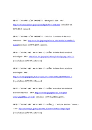 MINISTÉRIO DA SAÚDE DO JAPÃO. “Balanço da Saúde - 1985”.
http://wwwhakusyo.mhlw.go.jp/wpdocs/hpaz198501/body.html (consultado em
06/05/2013) [Japonês].
MINISTÉRIO DA SAÚDE DO JAPÃO. “Emissão e Tratamento de Resíduos
Industriais - 1996”. http://www.env.go.jp/recycle/kosei_press/h990218a/h990218a-
1.html (consultado em 06/05/2013) [Japonês].
MINISTÉRIO DO MEIO AMBIENTE DO JAPÃO. “Balanço da Sociedade da
Reciclagem - 2001”. http://www.env.go.jp/policy/hakusyo/hakusyo.php3?kid=214
(consultado em 06/05/2013) [Japonês].
MINISTÉRIO DO MEIO AMBIENTE DO JAPÃO. “Balanço da Sociedade da
Reciclagem - 2006”.
http://www.env.go.jp/policy/hakusyo/junkan/h18/html/jh0603010000.html#5_1
(consultado em 06/05/2013) [Japonês].
MINISTÉRIO DO MEIO AMBIENTE DO JAPÃO. “Emissão e Tratamento de
Resíduos Industriais - 2010”. http://www.env.go.jp/press/file_view.php?
serial=21258&hou_id=16154 (consultado em 06/05/2013) [Japonês].
MINISTÉRIO DO MEIO AMBIENTE DO JAPÃO (a). “Gestão de Resíduos Comuns –
2011”. http://www.env.go.jp/recycle/waste_tech/ippan/h23/data/disposal.pdf
(consultado em 06/05/2013) [Japonês].
 