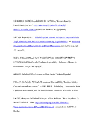 MINISTÉRIO DO MEIO AMBIENTE DO JAPÃO (b). “Descarte Ilegal de
Eletrodomésticos – 2011”. http://www.env.go.jp/press/file_view.php?
serial=21493&hou_id=16292 (consultado em 06/05/2013) [Japonês].
MIZOIRI, Shigeru (2012). “The Garbage War between Shibuya and Meguro Wards in
Tokyo Prefecture, from the End of Taisho to the Early Stages of Showa”. In: Journal of
the Japan Society of Material Cycles and Waste Management, Vol. 23, No. 3, pp. 125-
137 [Japonês].
OCDE - ORGANIZAÇÃO PARAA COOPERAÇÃO E DESENVOLVIMENTO
ECONÔMICO (2001). Extended Producer Responsibility - A Guidance Manual for
Governments. França: OECD [Inglês].
OTSUKA, Tadashi (2007). Environmental Law. Japão: Yuhikaku [Japonês].
PHILLIPI JR., Arlindo; AGUIAR, Alexandre de Oliveira (2005). “Resíduos Sólidos:
Características e Gerenciamento”. In: PHILIPPI JR., Arlindo (org.). Saneamento, Saúde
e Ambiente: Fundamentos para um desenvolvimento sustentável. São Paulo: Manole.
PNUMA – Programa da Nações Unidas para o Meio Ambiente. “Recycling - From E-
Waste to Resources - 2009”. http://www.unep.org/PDF/PressReleases/E-
Waste_publication_screen_FINALVERSION-sml.pdf (consultado em 06/05/2013)
[Inglês].
 