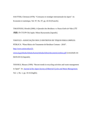 SAUTTER, Christian (1978). “Croissance et stratégie internationale du Japon”. In:
Economie et statistique, Vol. 97, No. 97, pp. 43-56 [Francês].
TAKATSUKI, Hiroshi (2006). A Questão dos Resíduos e o Nosso Estilo de Vida (ゴミ
問題とライフスタイル) Japão: Nihon Hyouronsha [Japonês].
TOKYO23 - ASSOCIAÇÃO DOS 23 DISTRITOS DE TÓQUIO PARA LIMPEZA
PÚBLICA. “Plano Básico de Tratamento de Resíduos Comuns - 2010”.
http://www.union.tokyo23-
seisou.lg.jp/kikaku/kikaku/kumiai/kekaku/kihon/documents/zenbun.pdf (consultado em
06/05/2013) [Japonês].
TANAKA, Masaru (1999). “Recent trends in recycling activities and waste management
in Japan”. In: Journal of the Japan Society of Material Cycles and Waste Management,
Vol. 1, No. 1, pp. 10-16 [Inglês].
 