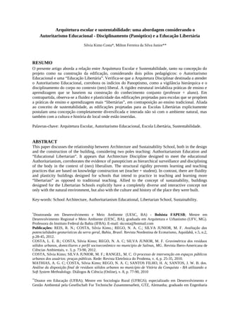 Arquitetura escolar e sustentabilidade: uma abordagem considerando o
Autoritarismo Educacional - Disciplinamento (Panóptico) e a Educação Libertária
Silvia Kimo Costa*, Milton Ferreira da Silva Junior**
RESUMO
O presente artigo aborda a relação entre Arquitetura Escolar e Sustentabilidade, tanto na concepção do
projeto como na construção da edificação, considerando dois pólos pedagógicos: o Autoritarismo
Educacional e uma “Educação Libertária”. Verifica-se que a Arquitetura Disciplinar destinada a atender
o Autoritarismo Educacional, corrobora os indícios do Panoptismo, como a vigilância hierárquica e o
disciplinamento do corpo no contexto (neo) liberal. A rigidez estrutural inviabiliza práticas de ensino e
aprendizagem que se baseiem na construção do conhecimento conjunto (professor + aluno). Em
contrapartida, observa-se a fluidez e plasticidade das edificações projetadas para escolas que se propõem
a práticas de ensino e aprendizagem mais “libertárias”, em contraposição ao ensino tradicional. Aliada
ao conceito de sustentabilidade, as edificações projetadas para as Escolas Libertárias explicitamente
postulam uma concepção completamente diversificada e interada não só com o ambiente natural, mas
também com a cultura e história do local onde estão inseridas.
Palavras-chave: Arquitetura Escolar, Autoritarismo Educacional, Escola Libertária, Sustentabilidade.
ABSTRACT
This paper discusses the relationship between Architecture and Sustainability School, both in the design
and the construction of the building, considering two poles teaching: Authoritarianism Education and
“Educational Libertarian”. It appears that Architecture Discipline designed to meet the educational
Authoritarianism, corroborates the evidence of panopticism as hierarchical surveillance and disciplining
of the body in the context of (neo) liberalism. The structural rigidity prevents learning and teaching
practices that are based on knowledge construction set (teacher + student). In contrast, there are fluidity
and plasticity buildings designed for schools that intend to practice in teaching and learning more
“libertarian” as opposed to traditional teaching. Allied to the concept of sustainability, buildings
designed for the Libertarian Schools explicitly have a completely diverse and interactive concept not
only with the natural environment, but also with the culture and history of the place they were built.
Key-words: School Architecture, Authoritarianism Educational, Libertarian School, Sustainability.
*
Doutoranda em Desenvolvimento e Meio Ambiente (UESC, BA) - Bolsista FAPESB; Mestre em
Desenvolvimento Regional e Meio Ambiente (UESC, BA); graduada em Arquitetura e Urbanismo (UFV, MG).
Professora do Instituto Federal da Bahia (IFBA). E-mail: skcosta@hotmail.com
Publicações: REIS, R. N.; COSTA, Silvia Kimo.; REGO, N. A. C.; SILVA JUNIOR, M. F. Avaliação das
potencialidades geoturísticas da serra geral, Bahia, Brasil. Revista Nordestina de Ecoturismo, Aquidabã, v.5, n.2,
p.28‐45, 2012.
COSTA, L. E. B.; COSTA, Silvia Kimo; REGO, N. A. C; SILVA JUNIOR, M. F. Gravimétrica dos resíduos
sólidos urbanos, domiciliares e perfil socioeconômico no município de Salinas, MG. Revista Ibero-Americana de
Ciências Ambientais, v. 3, p. 73-90, 2012.
COSTA, Silvia Kimo; SILVA JUNIOR, M. F.; RANGEL, M. C. O processo de intervenção em espaços públicos
urbanos dos usuários: praças públicas. Rede: Revista Eletrônica do Prodema, v. 4, p. 25-35, 2010.
MATHIAS, A. G. C; COSTA, Silvia Kimo; REGO, N. A. C; SANTOS FILHO, H. A; SANTOS, J. W. B. dos.
Análise da disposição final de resíduos sólidos urbanos no município de Vitória da Conquista - BA utilizando a
Soft System Methodology. Diálogos & Ciência (Online), v. 8, p. 77-90, 2010
**
Doutor em Educação (UFBA); Mestre em Sociologia Rural (UFRGS); especializado em Desenvolvimento e
Gestão Ambiental pela Gesellschaft Fur Technische Zusammenarbeit, GTZ, Alemanha; graduado em Engenharia
 