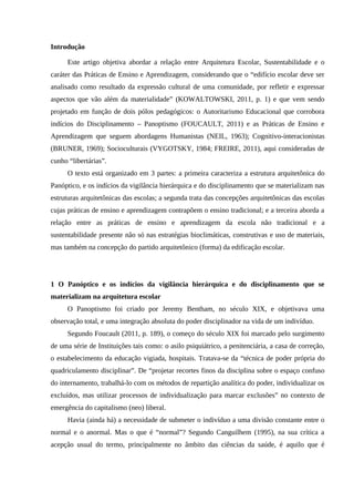 Introdução
Este artigo objetiva abordar a relação entre Arquitetura Escolar, Sustentabilidade e o
caráter das Práticas de Ensino e Aprendizagem, considerando que o “edifício escolar deve ser
analisado como resultado da expressão cultural de uma comunidade, por refletir e expressar
aspectos que vão além da materialidade” (KOWALTOWSKI, 2011, p. 1) e que vem sendo
projetado em função de dois pólos pedagógicos: o Autoritarismo Educacional que corrobora
indícios do Disciplinamento – Panoptismo (FOUCAULT, 2011) e as Práticas de Ensino e
Aprendizagem que seguem abordagens Humanistas (NEIL, 1963); Cognitivo-interacionistas
(BRUNER, 1969); Socioculturais (VYGOTSKY, 1984; FREIRE, 2011), aqui consideradas de
cunho “libertárias”.
O texto está organizado em 3 partes: a primeira caracteriza a estrutura arquitetônica do
Panóptico, e os indícios da vigilância hierárquica e do disciplinamento que se materializam nas
estruturas arquitetônicas das escolas; a segunda trata das concepções arquitetônicas das escolas
cujas práticas de ensino e aprendizagem contrapõem o ensino tradicional; e a terceira aborda a
relação entre as práticas de ensino e aprendizagem da escola não tradicional e a
sustentabilidade presente não só nas estratégias bioclimáticas, construtivas e uso de materiais,
mas também na concepção do partido arquitetônico (forma) da edificação escolar.
1 O Panóptico e os indícios da vigilância hierárquica e do disciplinamento que se
materializam na arquitetura escolar
O Panoptismo foi criado por Jeremy Bentham, no século XIX, e objetivava uma
observação total, e uma integração absoluta do poder disciplinador na vida de um indivíduo.
Segundo Foucault (2011, p. 189), o começo do século XIX foi marcado pelo surgimento
de uma série de Instituições tais como: o asilo psiquiátrico, a penitenciária, a casa de correção,
o estabelecimento da educação vigiada, hospitais. Tratava-se da “técnica de poder própria do
quadriculamento disciplinar”. De “projetar recortes finos da disciplina sobre o espaço confuso
do internamento, trabalhá-lo com os métodos de repartição analítica do poder, individualizar os
excluídos, mas utilizar processos de individualização para marcar exclusões” no contexto de
emergência do capitalismo (neo) liberal.
Havia (ainda há) a necessidade de submeter o indivíduo a uma divisão constante entre o
normal e o anormal. Mas o que é “normal”? Segundo Canguilhem (1995), na sua crítica a
acepção usual do termo, principalmente no âmbito das ciências da saúde, é aquilo que é
 