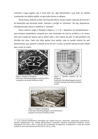 conforme a regra regular; que é como deve ser, algo determinado e que pode ser medido
constituindo um modelo padrão, ao qual todos devem se adequar.
Dessa forma, ainda de acordo com Foucault (2011), foram criados conjuntos de técnicas e
de Instituições que deveriam medir, controlar e corrigir os “anormais”. Ou seja, dispositivos1
disciplinares para marcar e modificar o “anormal”.
Nesse contexto surgiu o Panóptico (figuras 1, 2 e 3) – dispositivo do disciplinamento –
uma estrutura arquitetônica composta por uma construção em anel na periferia e, no centro,
uma torre vazada por janelas que se abrem sobre a face interna do anel. O anel periférico era
dividido em celas. Cada cela tinha apenas duas janelas: uma na parede externa do anel
dimensionada, para permitir a entrada da luz do sol e a outra, na parede interna do anel voltada
para a torre no centro.
1
(...) um conjunto decididamente heterogêneo que engloba discursos, instituições, organizações arquitetônicas,
decisões regulamentares, leis, medidas administrativas, enunciados científicos, proposições filosóficas, morais,
filantrópicas. Em suma, o dito e o não dito são os elementos do dispositivo. O dispositivo é a rede que se pode
estabelecer entre estes elementos (FOUCAULT, 2012, p. 244).
Figura 1: Panóptico Hexagonal
Fonte:http://therioblog.blogspot.com.br/2012/02/o
s-panopticos-de-jeremy-bentham as.html
Figura 2: Desenho projetivo de um
Panóptico.
Fonte:http://therioblog.blogspot.com.br/2
012/02/os panopticos-de-jeremy-bentham
as.html
Figura 3: Panóptico Retangular
Fonte:http://therioblog.blogspot.com.br/2012/02/os-
panopticos-de-jeremy-bentham as.html
 