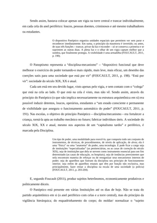 Sendo assim, bastava colocar apenas um vigia na torre central e trancar individualmente,
em cada cela do anel periférico: loucos, pessoas doentes, criminosos e até mesmo trabalhadores
ou estudantes.
O dispositivo Panóptico organiza unidades espaciais que permitem ver sem parar e
reconhecer imediatamente. Em suma, o princípio da masmorra é invertido; ou antes,
de suas três funções – trancar, privar da luz e esconder – só se conserva a primeira e se
suprimem as outras duas. A plena luz e o olhar de um vigia captam melhor que a
sombra, que finalmente protegia. A visibilidade é uma armadilha (FOUCAULT, 2011,
p. 190).
O Panoptismo representa a “disciplina-mecanismo” – “dispositivo funcional que deve
melhorar o exercício do poder tornando-o mais rápido, mais leve, mais eficaz, um desenho das
coerções sutis para uma sociedade que está por vir” (FOUCAULT, 2011, p. 198). “Está por
vir”: sociedade do século XIX, XX e atual.
Cada um está em seu devido lugar, visto apenas pelo vigia, e sem contato com o “colega”
que está na cela ao lado. O que está na cela é visto, mas não vê. Sendo assim, através do
princípio do Panóptico (o que não implica necessariamente na estrutura arquitetônica em si) era
possível induzir detentos, loucos, operários, estudantes a “um estado consciente e permanente
de visibilidade que assegura o funcionamento automático do poder” (FOUCAULT, 2011, p.
191). Nas escolas, o objetivo do princípio Panóptico – disciplina/mecanismo - era fortalecer a
criança, torná-la apta ao trabalho mecânico no futuro; fabricar indivíduos úteis. A sociedade do
século XIX, XX e atual, mesmo nos aspectos de um “capitalismo tardio” e periférico, é
marcada pela Disciplina.
