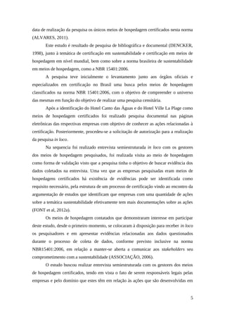 data de realização da pesquisa os únicos meios de hospedagem certificados nesta norma
(ALVARES, 2011).
Este estudo é resultado de pesquisa de bibliográfica e documental (DENCKER,
1998), junto à temática de certificação em sustentabilidade e certificação em meios de
hospedagem em nível mundial, bem como sobre a norma brasileira de sustentabilidade
em meios de hospedagem, como a NBR 15401:2006.
A pesquisa teve inicialmente o levantamento junto aos órgãos oficiais e
especializados em certificação no Brasil uma busca pelos meios de hospedagem
classificados na norma NBR 15401:2006, com o objetivo de compreender o universo
das mesmas em função do objetivo de realizar uma pesquisa censitária.
Após a identificação do Hotel Canto das Águas e do Hotel Ville La Plage como
meios de hospedagem certificados foi realizado pesquisa documental nas páginas
eletrônicas das respectivas empresas com objetivo de conhecer as ações relacionadas à
certificação. Posteriormente, procedeu-se a solicitação de autorização para a realização
da pesquisa in loco.
Na sequencia foi realizado entrevista semiestruturada in loco com os gestores
dos meios de hospedagem pesquisados, foi realizada visita ao meio de hospedagem
como forma de validação visto que a pesquisa tinha o objetivo de buscar evidência dos
dados coletados na entrevista. Uma vez que as empresas pesquisadas eram meios de
hospedagens certificados há existência de evidências pode ser identificada como
requisito necessário, pela estrutura de um processo de certificação vindo ao encontro da
argumentação de estudos que identificam que empresas com uma quantidade de ações
sobre a temática sustentabilidade efetivamente tem mais documentações sobre as ações
(FONT et al, 2012a).
Os meios de hospedagem contatados que demonstraram interesse em participar
deste estudo, desde o primeiro momento, se colocaram à disposição para receber in loco
os pesquisadores e em apresentar evidências relacionadas aos dados questionados
durante o processo de coleta de dados, conforme previsto inclusive na norma
NBR15401:2006, em relação a manter-se aberta a comunicar aos stakeholders seu
comprometimento com a sustentabilidade (ASSOCIAÇÃO, 2006).
O estudo buscou realizar entrevista semiestruturada com os gestores dos meios
de hospedagem certificados, tendo em vista o fato de serem responsáveis legais pelas
empresas e pelo domínio que estes têm em relação às ações que são desenvolvidas em
5
 