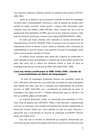 suas respectivas empresas, conforme realizado em pesquisas desta natureza (AYUSO,
2006; 2007).
Apesar de se identificar que em pesquisas realizadas em meios de hospedagem
do Brasil sobre a sustentabilidade, verificou-se a falta de domínio dos mesmos sobre
questões de ordem conceitual, mesmo quando à empresa tinha efetivamente ações
realizadas nesta área (PIRES, 2008); (BEATO, 2010). Contudo eles são o foco da
pesquisa pela forte dependência de MPE, para com os seus respectivos gestores e pelo
poder de tomada de decisão que o mesmo tem na empresa (BOHDANOWICZ, 2006).
Os dados que foram coletados serão analisados no formato denominado de
emparelhamento (LAVILLE; DIONNE, 1999). Tal proposta vem em função do fato do
embasamento teórico se reportar a outros estudos já realizados sobre certificação em
sustentabilidade no setor de turismo e mais especifico em meio de hospedagem, sendo
muitos casos de estudos realizados no exterior.
As análises críticas realizadas neste estudo têm o objetivo de compreender as
ações realizadas no meio de hospedagem e contribuir não só para análise científica dos
dados bem como com as análises que objetivam orientar as ações de meios de
hospedagens que buscam a certificação da NBR 15401:2006 (FONT, 2008).
Caso dos Hotéis certificados na NBR 15401:2006 – Gestão de
sustentabilidade em Meios de Hospedagem
Os meios de hospedagem pesquisados possuem uma quantidade similar de
UH’s. Além disso, todos possuem a sua certificação em função das ações do Programa
Bem Receber que tinha como foco a orientação para implementação dos processos
previstos na NBR 15401:2006 com a possibilidade da certificação de meios de
hospedagem com número de UH’s – Unidades Habitacionais, igual ou inferiores a 50
UH’s (LAURINO, 2008), (LAVOR 2009).
As empresas pesquisadas, podem ser classificadas pela quantidade de UH’s,
como sendo de pequeno porte (DUARTE, 1998), e todas buscaram a implementação
com foco na certificação como resultado do Programa Bem Receber implementado no
Brasil pelo Governo Federal que visava subsidiar tal ação com apoio financeiro e
operacional para a concretização do processo de certificação (LAURINO; SOUZA,
2010), (ALVARES, 2011).
Esse fato vem ao encontro do identificado por pesquisas internacionais que
verificaram que para empresas de pequeno porte buscar o processo de certificação como
6
 