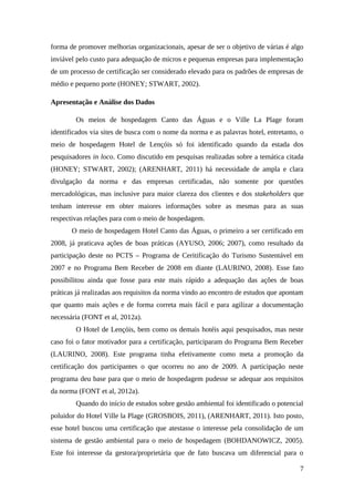 forma de promover melhorias organizacionais, apesar de ser o objetivo de várias é algo
inviável pelo custo para adequação de micros e pequenas empresas para implementação
de um processo de certificação ser considerado elevado para os padrões de empresas de
médio e pequeno porte (HONEY; STWART, 2002).
Apresentação e Análise dos Dados
Os meios de hospedagem Canto das Águas e o Ville La Plage foram
identificados via sites de busca com o nome da norma e as palavras hotel, entretanto, o
meio de hospedagem Hotel de Lençóis só foi identificado quando da estada dos
pesquisadores in loco. Como discutido em pesquisas realizadas sobre a temática citada
(HONEY; STWART, 2002); (ARENHART, 2011) há necessidade de ampla e clara
divulgação da norma e das empresas certificadas, não somente por questões
mercadológicas, mas inclusive para maior clareza dos clientes e dos stakeholders que
tenham interesse em obter maiores informações sobre as mesmas para as suas
respectivas relações para com o meio de hospedagem.
O meio de hospedagem Hotel Canto das Águas, o primeiro a ser certificado em
2008, já praticava ações de boas práticas (AYUSO, 2006; 2007), como resultado da
participação deste no PCTS – Programa de Ceritificação do Turismo Sustentável em
2007 e no Programa Bem Receber de 2008 em diante (LAURINO, 2008). Esse fato
possibilitou ainda que fosse para este mais rápido a adequação das ações de boas
práticas já realizadas aos requisitos da norma vindo ao encontro de estudos que apontam
que quanto mais ações e de forma correta mais fácil e para agilizar a documentação
necessária (FONT et al, 2012a).
O Hotel de Lençóis, bem como os demais hotéis aqui pesquisados, mas neste
caso foi o fator motivador para a certificação, participaram do Programa Bem Receber
(LAURINO, 2008). Este programa tinha efetivamente como meta a promoção da
certificação dos participantes o que ocorreu no ano de 2009. A participação neste
programa deu base para que o meio de hospedagem pudesse se adequar aos requisitos
da norma (FONT et al, 2012a).
Quando do início de estudos sobre gestão ambiental foi identificado o potencial
poluidor do Hotel Ville la Plage (GROSBOIS, 2011), (ARENHART, 2011). Isto posto,
esse hotel buscou uma certificação que atestasse o interesse pela consolidação de um
sistema de gestão ambiental para o meio de hospedagem (BOHDANOWICZ, 2005).
Este foi interesse da gestora/proprietária que de fato buscava um diferencial para o
7
 