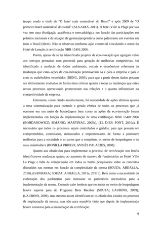tempo usado o título de “O hotel mais sustentável do Brasil” e após 2009 de “O
primeiro hotel sustentável do Brasil” (ALVARES, 2011). O hotel Ville la Plage por sua
vez tem uma divulgação acadêmica e mercadológica em função das participações em
prêmios nacionais e da atuação da gestora/proprietária como palestrante em eventos em
todo o Brasil (Idem). Não se observou nenhuma ação comercial vinculando o nome do
Hotel de Lençóis à certificação NBR 15401:2006.
Porém, apesar de se ter identificado projetos de eco-inovação que agregam valor
aos serviços prestados com potencial para geração de melhorias competitivas, foi
identificada a ausência de dados ambientais, sociais e econômicos referentes às
mudanças que estas ações de eco-inovação promoveram na e para a empresa e para e
com os stakeholders envolvidos (DENG, 2003), para que a partir destes dados possam
ser efetivamente avaliadas de forma mais críticas quanto a todas as mudanças que estes
novos processos operacionais promoveram nas relações e o quanto influenciam na
competitividade da empresa.
Entretanto, como citado anteriormente, há necessidade de ações efetivas quanto
a uma sistematização para controle e gestão efetiva de todos os processos que já
ocorrem em um meio de hospedagem bem como as ações de eco-inovação foram
implementadas em função da implementação de uma certificação NBR 15401:2006
(BOHDANOWICZ; SIMANIC; MARTINAC, 2005a), (EL DIEF; FONT, 2010a). É
necessário que todos os processos sejam controlados e geridos, para que possam ser
compreendidos, controlados, mensurados e implementados de forma a promover
melhorias para a sociedade e as partes que a compõem, os meios de hospedagens e os
seus stakeholders (BONILLA PRIEGO; AVILÉS PALACIOS, 2008).
Quanto aos obstáculos para implementar o processo de certificação nos hotéis
identificou-se mudanças quanto ao aumento do numero de funcionários ao Hotel Ville
La Plage e falta de compreensão em todos os hotéis pesquisados sobre os conceitos
discutidos nas normas em função da complexidade da norma (SOUZA; ABDALLA,
2010), (GANDARA; SOUZA; ABDALLA, 2011a, 2011b). Bem como a necessidade da
elaboração dos parâmetros para mensurar os parâmetros necessários para a
implementação da norma. Contudo cabe lembrar que em todos os meios de hospedagem
houve suporte para do Programa Bem Receber (SOUZA; LAURINO, 2009),
(LAURINO, 2008), mas mesmo assim identificam-se os obstáculos citados no processo
de implantação da norma, mas não para mantê-la visto que depois de implementada
houve consenso para a manutenção da certificação.
9
 