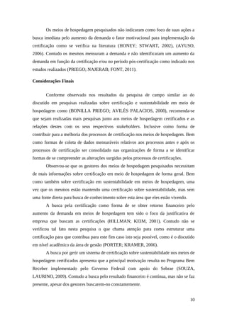 Os meios de hospedagem pesquisados não indicaram como foco de suas ações a
busca imediata pelo aumento da demanda o fator motivacional para implementação da
certificação como se verifica na literatura (HONEY; STWART, 2002), (AYUSO,
2006). Contudo os mesmos mensuram a demanda e não identificaram um aumento da
demanda em função da certificação e/ou no período pós-certificação como indicado nos
estudos realizados (PRIEGO; NAJERAB; FONT, 2011).
Considerações Finais
Conforme observado nos resultados da pesquisa de campo similar ao do
discutido em pesquisas realizadas sobre certificação e sustentabilidade em meio de
hospedagem como (BONILLA PRIEGO; AVILÉS PALACIOS, 2008), recomenda-se
que sejam realizadas mais pesquisas junto aos meios de hospedagem certificados e as
relações destes com os seus respectivos stakeholders. Inclusive como forma de
contribuir para a melhoria dos processos de certificação nos meios de hospedagem. Bem
como formas de coleta de dados mensuráveis relativos aos processos antes e após os
processos de certificação ser consolidado nas organizações de forma a se identificar
formas de se compreender as alterações surgidas pelos processos de certificações.
Observou-se que os gestores dos meios de hospedagem pesquisados necessitam
de mais informações sobre certificação em meio de hospedagem de forma geral. Bem
como também sobre certificação em sustentabilidade em meios de hospedagem, uma
vez que os mesmos estão mantendo uma certificação sobre sustentabilidade, mas sem
uma fonte direta para busca de conhecimento sobre esta área que eles estão vivendo.
A busca pela certificação como forma de se obter retorno financeiro pelo
aumento da demanda em meios de hospedagem tem sido o foco da justificativa de
empresa que buscam as certificações (HILLMAN; KEIM, 2001). Contudo não se
verificou tal fato nesta pesquisa o que chama atenção para como estruturar uma
certificação para que contribua para este fim caso isto seja possível, como é o discutido
em nível acadêmico da área de gestão (PORTER; KRAMER, 2006).
A busca por gerir um sistema de certificação sobre sustentabilidade nos meios de
hospedagem certificados apresenta que a principal motivação resulta no Programa Bem
Receber implementado pelo Governo Federal com apoio do Sebrae (SOUZA,
LAURINO, 2009). Contudo a busca pelo resultado financeiro é contínua, mas não se faz
presente, apesar dos gestores buscarem-no constantemente.
10
 