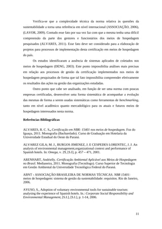 Verifica-se que a complexidade técnica da norma relativa às questões da
sustentabilidade a torna uma referência em nível internacional (ASSOCIAÇÃO, 2006),
(LAVOR, 2009). Contudo esse fato por sua vez faz com que a mesma tenha uma difícil
compreensão da parte dos gestores e funcionários dos meios de hospedagem
pesquisados (ALVARES, 2011). Esse fato deve ser considerado para a elaboração de
projetos para processos de implementação desta certificação em meios de hospedagem
do país.
Os estudos identificaram a ausência de sistemas aplicados de coletados nos
meios de hospedagem (DENG, 2003). Este ponto impossibilita análises mais precisas
em relação aos processos de gestão da certificação implementados nos meios de
hospedagem pesquisados de forma que tal fato impossibilita compreender efetivamente
os resultados das ações na gestão das organizações estudadas.
Outro ponto que cabe ser analisado, em função de ser uma norma com poucas
empresas certificadas, desenvolver uma forma sistemática de acompanhar a evolução
das mesmas de forma a serem usadas sistemáticas como ferramentas de benchmarking,
tanto em nível acadêmico quanto mercadológico para os atuais e futuros meios de
hospedagem interessados nesta norma.
Referências Bibliográficas
ALVARES, R. C. S., Certificação em NBR: 15401 nos meios de hospedagem. Foz do
Iguaçu, 2011. Monografia (Bacharelado). Curso de Graduação em Hotelaria da
Universidade Estadual do Oeste do Paraná.
ALVAREZ GILA; M. J., BURGOS JIMENEZ, J. E CESPEDES LORENTEC, J. J. An
analysis of environmental management,organizational context and performance of
Spanish hotels. In: Omega, v. 29, [S.I], p. 457 – 471, 2001.
ARENHART, Andrielly. Certificação Ambiental Aplicável aos Meios de Hospedagem
no Brasil. Medianeira, 2011. Monografia (Tecnólogo). Curso Superior de Tecnologia
em Gestão Ambiental da Universidade Tecnológica Federal do Paraná.
ABNT - ASSOCIAÇÃO BRASILEIRA DE NORMAS TÉCNICAS. NBR 15401:
meios de hospedagem: sistema de gestão da sustentabilidade: requisitos. Rio de Janeiro,
2006.
AYUSO, S., Adoption of voluntary environmental tools for sustainable tourism:
analysing the experience of Spanish hotels. In.: Corporate Social Responsibility and
Environmental Management, [S.I.], [S.I.], p. 1-14, 2006.
11
 