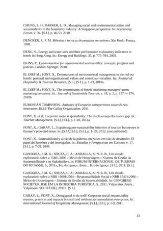 CHUNG, L. H.; PARKER, L. D., Managing social and environmental action and
accountability in the hospitality industry: A Singapore perspective. In: Accounting
Forum, v. 34, [S.I.], p. 46-53, 2010.
DENCKER, A. F. M. Métodos e técnicas de pesquisa em turismo. São Paulo: Futura,
1998.
DENG, S., Energy and water uses and their performance explanatory indicators in
hotels in Hong Kong. In.: Energy and Buildings, 35, p. 775–784, 2003.
EKINS, P., Eco-innovation for environmental sustainability: concepts, progress and
policies. London: Springer, 2010.
EL DIEF M.; FONT, X., Determinants of environmental management in the red sea
hotels: personal and organizational values and contextual variables. In.: Journal of
Hospitality & Tourism Research, [S.I.], [S.I.], p. 1-23, 2010a.
EL DIEF M.; FONT, X., The determinants of hotels' marketing managers' green
marketing behaviour. In.: Journal of Sustainable Tourism, v. 18, n. 2, p. 157 — 174,
2010b.
EUROPEAN COMISSION., Attitudes of European entrepreneurs towards eco-
innovation. [S.I.]: The Gallup Organization. 2011.
FONT, X. et al, Corporate social responsibility: The disclosureeperformance gap. In.:
Tourism Management, [S.I.], [S.I.], p. 1-10, 2012a.
FONT, X.; GARAY, L., Explaining pro-sustainability behavior of tourism businesses in
Europe’s protected áreas. In.:[S.I.], [S.I.], [S.I.], p. 1- 28, 2012. (not published)
FONT, X., Sostenabilidad y alivio de la pobreza em países em vías de desarrollo: El
papel del hotelero y del invetigador. In.: Estudios y Perspectivas em Turismo, v. 17,
[S.I.], p. 7-28, 2008.
GANDARA, J. M. G.; SOUZA, C. A.; ABDALLA, K. N. R. B., Um estudo
exploratório sobre a 15401:2006 – Meios de Hospedagem – Sistema da Gestão da
Sustentabilidade e os Stakeholders. In: FÓRUM INTERNACIONAL DE TURISMO
DO IGUASSU, 5., 2011a, Foz do Iguaçu. Anais... Foz do Iguaçu: [S.I.], 2011. [S.I.].
GANDARA, J. M. G.; SOUZA, C. A.; ABDALLA, K. N. R. B., Um estudo
exploratório sobre a NBR 16001:2004 – Responsabilidade Social e NBR 15401:2006 –
Meios de Hospedagem – Sistema da Gestão da Sustentabilidade. In: CONGRESO
SOCIETUR: RSE EM LA INDUSTRIA TURISTICA, 5., 2011, Valparaiso. Anais...
Valparaiso: SOCIETUR], 2011b. [S.I.].
GARAY, L.; FONT, X., Doing good to do well? Corporate social responsibility
reasons, practices and impacts in small and médium accommodation enterprises. In.:
International Journal of Hospitality Management, [S.I.], [S.I.], p. 1-9, 2011.
13
 