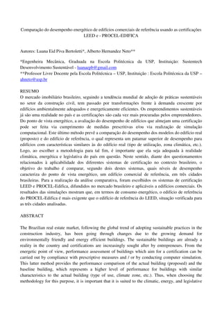 Comparação do desempenho energético de edifícios comerciais de referência usando as certificações
LEED e - PROCEL-EDIFICA
Autores: Luana Eid Piva Bertoletti*, Alberto Hernandez Neto**
*Engenheira Mecânica, Graduada na Escola Politécnica da USP, Instituição: Sustentech
Desenvolvimento Sustentável - luanaepb@gmail.com
**Professor Livre Docente pela Escola Politécnica – USP, Instituição : Escola Politécnica da USP –
ahneto@usp.br
RESUMO
O mercado imobiliário brasileiro, seguindo a tendência mundial de adoção de práticas sustentáveis
no setor da construção civil, tem passado por transformações frente à demanda crescente por
edifícios ambientalmente adequados e energeticamente eficientes. Os empreendimentos sustentáveis
já são uma realidade no país e as certificações são cada vez mais procuradas pelos empreendedores.
Do ponto de vista energético, a avaliação do desempenho de edifícios que almejam uma certificação
pode ser feita via cumprimento de medidas prescritivas e/ou via realização de simulação
computacional. Este último método prevê a comparação do desempenho dos modelos do edifício real
(proposto) e do edifício de referência, o qual representa um patamar superior de desempenho para
edifícios com características similares às do edifício real (tipo de utilização, zona climática, etc.).
Logo, ao escolher a metodologia para tal fim, é importante que ela seja adequada à realidade
climática, energética e legislativa do país em questão. Neste sentido, diante dos questionamentos
relacionados à aplicabilidade dos diferentes sistemas de certificação no contexto brasileiro, o
objetivo do trabalho é comparar, segundo dois destes sistemas, quais níveis de desempenho
caracteriza do ponto de vista energético, um edifício comercial de referência, em três cidades
brasileiras. Para a realização da análise comparativa, foram escolhidos os sistemas de certificação
LEED e PROCEL-Edifica, difundidos no mercado brasileiro e aplicáveis a edifícios comerciais. Os
resultados das simulações mostram que, em termos de consumo energético, o edifício de referência
do PROCEL-Edifica é mais exigente que o edifício de referência do LEED, situação verificada para
as três cidades analisadas.
ABSTRACT
The Brazilian real estate market, following the global trend of adopting sustainable practices in the
construction industry, has been going through changes due to the growing demand for
environmentally friendly and energy efficient buildings. The sustainable buildings are already a
reality in the country and certifications are increasingly sought after by entrepreneurs. From the
energetic point of view, performance assessment of buildings which aim for a certification can be
carried out by compliance with prescriptive measures and / or by conducting computer simulation.
This latter method provides the performance comparison of the actual building (proposed) and the
baseline building, which represents a higher level of performance for buildings with similar
characteristics to the actual building (type of use, climate zone, etc.). Thus, when choosing the
methodology for this purpose, it is important that it is suited to the climatic, energy, and legislative
 