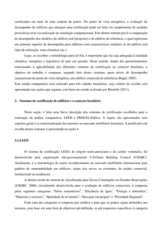 certificados em mais de uma centena de países. Do ponto de vista energético, a avaliação do
desempenho de edifícios que almejam uma certificação pode ser feita via cumprimento de medidas
prescritivas e/ou via realização de simulação computacional. Este último método prevê a comparação
do desempenho dos modelos do edifício real (proposto) e do edifício de referência, o qual representa
um patamar superior de desempenho para edifícios com características similares às do edifício real
(tipo de utilização, zona climática, etc.).
Logo, ao escolher a metodologia para tal fim, é importante que ela seja adequada à realidade
climática, energética e legislativa do país em questão. Neste sentido, diante dos questionamentos
relacionados à aplicabilidade dos diferentes sistemas de certificação no contexto brasileiro, o
objetivo do trabalho é comparar, segundo dois destes sistemas, quais níveis de desempenho
caracterizam do ponto de vista energético, um edifício comercial de referência (Hagel, 2005).
Este estudo comparativo será realizado para três cidades brasileiras, cujo critério de escolha será
apresentado nas seções que seguem, com base em estudo realizado por Betoletti (2011).
3. Sistemas de certificação de edifícios e o contexto brasileiro
Nesta seção, é feita uma breve descrição dos sistemas de certificação escolhidos para a
realização da análise comparativa: LEED e PROCEL-Edifica. A seguir, são apresentados seus
aspectos gerais e a contextualização dos mesmos no mercado imobiliário brasileiro. A justificativa da
escolha destes sistemas é apresentada na seção 4.
3.1.LEED
O sistema de certificação LEED, de origem norte-americana e de caráter voluntário, foi
desenvolvido pela organização não-governamental U.S.Green Building Council (USGBC).
Atualmente, é a metodologia de maior reconhecimento no mercado imobiliário internacional para
padrões de sustentabilidade em edifícios, sejam eles novos ou existentes, de caráter comercial,
institucional ou residencial.
A última versão do sistema de classificação para Novas Construções ou Grandes Renovações
(USGBC, 2008), inicialmente desenvolvida para a avaliação de edifícios comerciais, é composta
pelas seguintes categorias: “Sítios sustentáveis”, “Eficiência da água”, “Energia e atmosfera”,
“Materiais e recursos”, “Qualidade do ar interno”, “Inovação em projeto” e “Prioridade Regional”.
Cada uma das categorias é composta por créditos e para que os pontos sejam atribuídos aos
mesmos, com base em uma lista de objetivos pré-definida, os pré-requisitos específicos à categoria
 