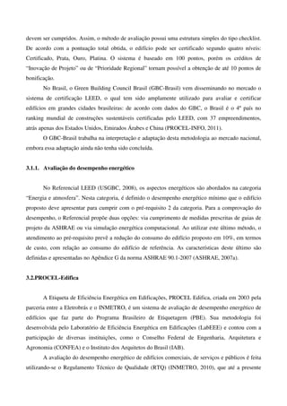 devem ser cumpridos. Assim, o método de avaliação possui uma estrutura simples do tipo checklist.
De acordo com a pontuação total obtida, o edifício pode ser certificado segundo quatro níveis:
Certificado, Prata, Ouro, Platina. O sistema é baseado em 100 pontos, porém os créditos de
“Inovação de Projeto” ou de “Prioridade Regional” tornam possível a obtenção de até 10 pontos de
bonificação.
No Brasil, o Green Building Council Brasil (GBC-Brasil) vem disseminando no mercado o
sistema de certificação LEED, o qual tem sido amplamente utilizado para avaliar e certificar
edifícios em grandes cidades brasileiras: de acordo com dados do GBC, o Brasil é o 4º país no
ranking mundial de construções sustentáveis certificadas pelo LEED, com 37 empreendimentos,
atrás apenas dos Estados Unidos, Emirados Árabes e China (PROCEL-INFO, 2011).
O GBC-Brasil trabalha na interpretação e adaptação desta metodologia ao mercado nacional,
embora essa adaptação ainda não tenha sido concluída.
3.1.1. Avaliação do desempenho energético
No Referencial LEED (USGBC, 2008), os aspectos energéticos são abordados na categoria
“Energia e atmosfera”. Nesta categoria, é definido o desempenho energético mínimo que o edifício
proposto deve apresentar para cumprir com o pré-requisito 2 da categoria. Para a comprovação do
desempenho, o Referencial propõe duas opções: via cumprimento de medidas prescritas de guias de
projeto da ASHRAE ou via simulação energética computacional. Ao utilizar este último método, o
atendimento ao pré-requisito prevê a redução do consumo do edifício proposto em 10%, em termos
de custo, com relação ao consumo do edifício de referência. As características deste último são
definidas e apresentadas no Apêndice G da norma ASHRAE 90.1-2007 (ASHRAE, 2007a).
3.2.PROCEL-Edifica
A Etiqueta de Eficiência Energética em Edificações, PROCEL Edifica, criada em 2003 pela
parceria entre a Eletrobrás e o INMETRO, é um sistema de avaliação de desempenho energético de
edifícios que faz parte do Programa Brasileiro de Etiquetagem (PBE). Sua metodologia foi
desenvolvida pelo Laboratório de Eficiência Energética em Edificações (LabEEE) e contou com a
participação de diversas instituições, como o Conselho Federal de Engenharia, Arquitetura e
Agronomia (CONFEA) e o Instituto dos Arquitetos do Brasil (IAB).
A avaliação do desempenho energético de edifícios comerciais, de serviços e públicos é feita
utilizando-se o Regulamento Técnico de Qualidade (RTQ) (INMETRO, 2010), que até a presente
 