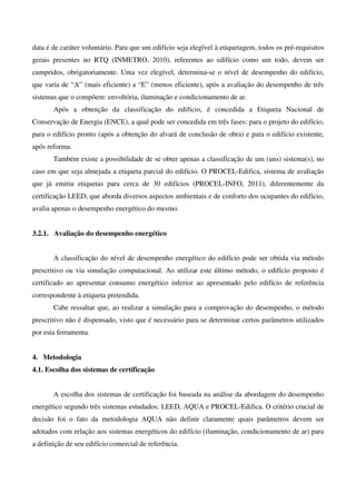 data é de caráter voluntário. Para que um edifício seja elegível à etiquetagem, todos os pré-requisitos
gerais presentes no RTQ (INMETRO, 2010), referentes ao edifício como um todo, devem ser
cumpridos, obrigatoriamente. Uma vez elegível, determina-se o nível de desempenho do edifício,
que varia de “A” (mais eficiente) a “E” (menos eficiente), após a avaliação do desempenho de três
sistemas que o compõem: envoltória, iluminação e condicionamento de ar.
Após a obtenção da classificação do edifício, é concedida a Etiqueta Nacional de
Conservação de Energia (ENCE), a qual pode ser concedida em três fases: para o projeto do edifício,
para o edifício pronto (após a obtenção do alvará de conclusão de obra) e para o edifício existente,
após reforma.
Também existe a possibilidade de se obter apenas a classificação de um (uns) sistema(s), no
caso em que seja almejada a etiqueta parcial do edifício. O PROCEL-Edifica, sistema de avaliação
que já emitiu etiquetas para cerca de 30 edifícios (PROCEL-INFO, 2011), diferentemente da
certificação LEED, que aborda diversos aspectos ambientais e de conforto dos ocupantes do edifício,
avalia apenas o desempenho energético do mesmo.
3.2.1. Avaliação do desempenho energético
A classificação do nível de desempenho energético do edifício pode ser obtida via método
prescritivo ou via simulação computacional. Ao utilizar este último método, o edifício proposto é
certificado ao apresentar consumo energético inferior ao apresentado pelo edifício de referência
correspondente à etiqueta pretendida.
Cabe ressaltar que, ao realizar a simulação para a comprovação do desempenho, o método
prescritivo não é dispensado, visto que é necessário para se determinar certos parâmetros utilizados
por esta ferramenta.
4. Metodologia
4.1. Escolha dos sistemas de certificação
A escolha dos sistemas de certificação foi baseada na análise da abordagem do desempenho
energético segundo três sistemas estudados: LEED, AQUA e PROCEL-Edifica. O critério crucial de
decisão foi o fato da metodologia AQUA não definir claramente quais parâmetros devem ser
adotados com relação aos sistemas energéticos do edifício (iluminação, condicionamento de ar) para
a definição de seu edifício comercial de referência.
 